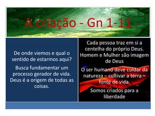 A criação - Gn 1-11
De onde viemos e qual o
sentido de estarmos aqui?
Busca fundamentar um
processo gerador de vida.
Deus é a origem de todas as
coisas.
Cada pessoa traz em si a
centelha do próprio Deus.
Homem e Mulher são imagem
de Deus
O ser humano deve cuidar da
natureza – cultivar a terra –
fonte de vida.
Somos criados para a
liberdade
 