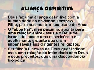 Aliança definitiva
• Deus faz uma aliança definitiva com a
humanidade ao enviar seu próprio
Filho, para nos mostrar seu plano de Amor.
• O “abba Pai”, meu paizinho, aponta para
uma relação entre Jesus e o Deus de
Israel, daí nasce uma misericórdia e
acolhimento gratuito que eram
impensáveis aos dirigentes religiosos.
• Ser filho/a filhos/as de Deus quer indicar
mais uma relação de intimidade com Deus
e seus preceitos, que uma descendência
biológica.
 