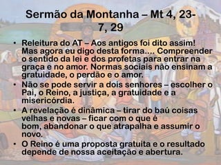 Sermão da Montanha – Mt 4, 23-
7, 29
• Releitura do AT – Aos antigos foi dito assim!
Mas agora eu digo desta forma.... Compreender
o sentido da lei e dos profetas para entrar na
graça e no amor. Normas sociais não ensinam a
gratuidade, o perdão e o amor.
• Não se pode servir a dois senhores – escolher o
Pai, o Reino, a justiça, a gratuidade e a
misericórdia.
• A revelação é dinâmica – tirar do baú coisas
velhas e novas – ficar com o que é
bom, abandonar o que atrapalha e assumir o
novo.
• O Reino é uma proposta gratuita e o resultado
depende de nossa aceitação e abertura.
 