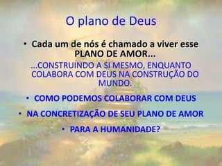 O plano de Deus
• Cada um de nós é chamado a viver esse
PLANO DE AMOR...
...CONSTRUINDO A SI MESMO, ENQUANTO
COLABORA COM DEUS NA CONSTRUÇÃO DO
MUNDO.
• COMO PODEMOS COLABORAR COM DEUS
• NA CONCRETIZAÇÃO DE SEU PLANO DE AMOR
• PARA A HUMANIDADE?
 