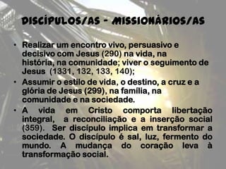 Discípulos/as - Missionários/as
• Realizar um encontro vivo, persuasivo e
decisivo com Jesus (290) na vida, na
história, na comunidade; viver o seguimento de
Jesus (1331, 132, 133, 140);
• Assumir o estilo de vida, o destino, a cruz e a
glória de Jesus (299), na família, na
comunidade e na sociedade.
• A vida em Cristo comporta libertação
integral, a reconciliação e a inserção social
(359). Ser discípulo implica em transformar a
sociedade. O discípulo é sal, luz, fermento do
mundo. A mudança do coração leva à
transformação social.
 