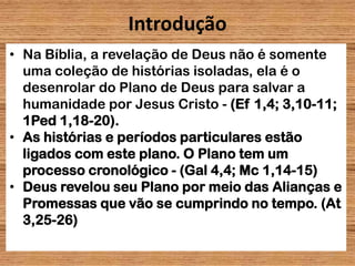 Introdução
• Na Bíblia, a revelação de Deus não é somente
uma coleção de histórias isoladas, ela é o
desenrolar do Plano de Deus para salvar a
humanidade por Jesus Cristo - (Ef 1,4; 3,10-11;
1Ped 1,18-20).
• As histórias e períodos particulares estão
ligados com este plano. O Plano tem um
processo cronológico - (Gal 4,4; Mc 1,14-15)
• Deus revelou seu Plano por meio das Alianças e
Promessas que vão se cumprindo no tempo. (At
3,25-26)
2
 