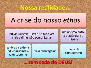 Nossa realidade...
A crise do nosso ethos
Individualismo - Perde-se cada vez
mais a dimensão comunitária
cultivo da própria
individualidade o
valor supremo
“levar vantagem”
um abismo entre
a opulência e a
miséria
meios de
comunicação
...tem sede de DEUS!
 