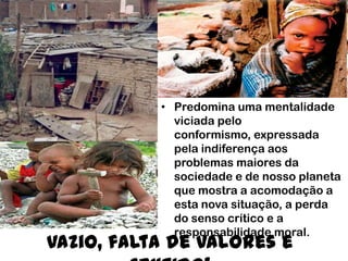 Vazio, falta de valores e
• Predomina uma mentalidade
viciada pelo
conformismo, expressada
pela indiferença aos
problemas maiores da
sociedade e de nosso planeta
que mostra a acomodação a
esta nova situação, a perda
do senso crítico e a
responsabilidade moral.
 
