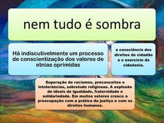 nem tudo é sombra
Há indiscutivelmente um processo
de conscientização dos valores de
etnias oprimidas
Superação de racismos, preconceitos e
intolerâncias, sobretudo religiosas. A explosão
de ideais de igualdade, fraternidade e
solidariedade. Em muitos setores cresce a
preocupação com a prática da justiça e com os
direitos humanos.
a consciência dos
direitos do cidadão
e o exercício da
cidadania.
 