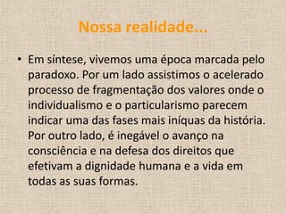 Nossa realidade...
• Em síntese, vivemos uma época marcada pelo
paradoxo. Por um lado assistimos o acelerado
processo de fragmentação dos valores onde o
individualismo e o particularismo parecem
indicar uma das fases mais iníquas da história.
Por outro lado, é inegável o avanço na
consciência e na defesa dos direitos que
efetivam a dignidade humana e a vida em
todas as suas formas.
 
