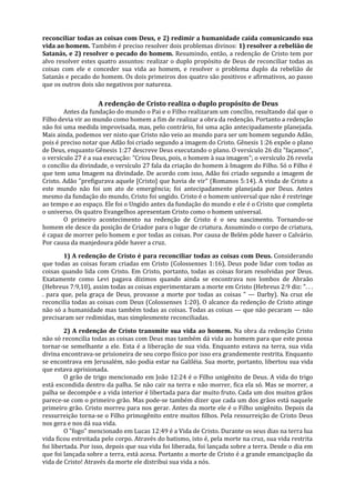 reconciliar todas as coisas com Deus, e 2) redimir a humanidade caída comunicando sua
vida ao homem. Também é preciso resolver dois problemas divinos: 1) resolver a rebelião de
Satanás, e 2) resolver o pecado do homem. Resumindo, então, a redenção de Cristo tem por
alvo resolver estes quatro assuntos: realizar o duplo propósito de Deus de reconciliar todas as
coisas com ele e conceder sua vida ao homem, e resolver o problema duplo da rebelião de
Satanás e pecado do homem. Os dois primeiros dos quatro são positivos e afirmativos, ao passo
que os outros dois são negativos por natureza.

                    A redenção de Cristo realiza o duplo propósito de Deus
        Antes da fundação do mundo o Pai e o Filho realizaram um concílio, resultando daí que o
Filho devia vir ao mundo como homem a fim de realizar a obra da redenção. Portanto a redenção
não foi uma medida improvisada, mas, pelo contrário, foi uma ação antecipadamente planejada.
Mais ainda, podemos ver nisto que Cristo não veio ao mundo para ser um homem segundo Adão,
pois é preciso notar que Adão foi criado segundo a imagem do Cristo. Gênesis 1:26 expõe o plano
de Deus, enquanto Gênesis 1:27 descreve Deus executando o plano. O versículo 26 diz "façamos",
o versículo 27 é a sua execução: "Criou Deus, pois, o homem à sua imagem"; o versículo 26 revela
o concílio da divindade, o versículo 27 fala da criação do homem à Imagem do Filho. Só o Filho é
que tem uma Imagem na divindade. De acordo com isso, Adão foi criado segundo a imagem de
Cristo. Adão "prefigurava aquele [Cristo] que havia de vir" (Romanos 5:14). A vinda de Cristo a
este mundo não foi um ato de emergência; foi antecipadamente planejada por Deus. Antes
mesmo da fundação do mundo, Cristo foi ungido. Cristo é o homem universal que não é restringe
ao tempo e ao espaço. Ele foi o Ungido antes da fundação do mundo e ele é o Cristo que completa
o universo. Os quatro Evangelhos apresentam Cristo como o homem universal.
        O primeiro acontecimento na redenção de Cristo é o seu nascimento. Tornando-se
homem ele desce da posição de Criador para o lugar de criatura. Assumindo o corpo de criatura,
é capaz de morrer pelo homem e por todas as coisas. Por causa de Belém pôde haver o Calvário.
Por causa da manjedoura pôde haver a cruz.

        1) A redenção de Cristo é para reconciliar todas as coisas com Deus. Considerando
que todas as coisas foram criadas em Cristo (Colossenses 1:16), Deus pode lidar com todas as
coisas quando lida com Cristo. Em Cristo, portanto, todas as coisas foram resolvidas por Deus.
Exatamente como Levi pagava dízimos quando ainda se encontrava nos lombos de Abraão
(Hebreus 7:9,10), assim todas as coisas experimentaram a morte em Cristo (Hebreus 2:9 diz: ". . .
. para que, pela graça de Deus, provasse a morte por todas as coisas " — Darby). Na cruz ele
reconcilia todas as coisas com Deus (Colossenses 1:20). O alcance da redenção de Cristo atinge
não só a humanidade mas também todas as coisas. Todas as coisas — que não pecaram — não
precisaram ser redimidas, mas simplesmente reconciliadas.

         2) A redenção de Cristo transmite sua vida ao homem. Na obra da redenção Cristo
não só reconcilia todas as coisas com Deus mas também dá vida ao homem para que este possa
tornar-se semelhante a ele. Esta é a liberação de sua vida. Enquanto estava na terra, sua vida
divina encontrava-se prisioneira de seu corpo físico por isso era grandemente restrita. Enquanto
se encontrava em Jerusalém, não podia estar na Galiléia. Sua morte, portanto, libertou sua vida
que estava aprisionada.
         O grão de trigo mencionado em João 12:24 é o Filho unigênito de Deus. A vida do trigo
está escondida dentro da palha. Se não cair na terra e não morrer, fica ela só. Mas se morrer, a
palha se decompõe e a vida interior é libertada para dar muito fruto. Cada um dos muitos grãos
parece-se com o primeiro grão. Mas pode-se também dizer que cada um dos grãos está naquele
primeiro grão. Cristo morreu para nos gerar. Antes da morte ele é o Filho unigênito. Depois da
ressurreição torna-se o Filho primogênito entre muitos filhos. Pela ressurreição de Cristo Deus
nos gera e nos dá sua vida.
         O "fogo" mencionado em Lucas 12:49 é a Vida de Cristo. Durante os seus dias na terra lua
vida ficou estreitada pelo corpo. Através do batismo, isto é, pela morte na cruz, sua vida restrita
foi libertada. Por isso, depois que sua vida foi liberada, foi lançada sobre a terra. Desde o dia em
que foi lançada sobre a terra, está acesa. Portanto a morte de Cristo é a grande emancipação da
vida de Cristo! Através da morte ele distribui sua vida a nós.
 