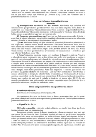 sabedoria": para ser tanto nossa "justiça" no passado a fim de sermos salvos, nossa
"santificação" no presente a fim de vivermos uma vida santa como nossa "redenção" no futuro a
fim de que nosso corpo seja redimido (1 Coríntios 1:30). Assim, ele realmente tem a
preeminência em todas as coisas!

                             Como participamos dessa vida vitoriosa
                                           Devemos:
        1) Desesperar-nos totalmente de nós mesmos. Precisamos nos conhecer tão
completamente que percebamos que não servimos para nada a não ser para a morte. Temos de
acabar com todo resquício de vida em nós mesmos. Pois o nosso fim é a oportunidade de Deus.
Enquanto ainda temos vida em nós mesmos não podemos aceitar a vitória de Cristo. Cristo já
habita em nós, só que não tem lugar para governar em nós.
        2) Consagrar-nos completamente. É preciso que haja uma consagração definida e
específica. Se não percebermos a nossa total incapacidade, não aceitaremos a cruz e a submissão
completa de todos os nossos poderes dominantes ao Senhor.
        3) Crer. Tendo-nos consagrado, precisamos crer que Cristo já assumiu o governo sobre
nós e agora está vivendo através de nós. Assim como Cristo viveu na carne de Maria, tem de
viver através de nossa carne. Atualmente ele vive na terra através de nossa carne exatamente
como, certa vez, viveu na terra em sua própria carne. Ele tem de viver em nossa vida. Nossa
vitória consiste em deixar que Cristo tenha preeminência em todas as coisas — permitindo que
seja o Senhor de tudo em nossa vida.
        O Antigo Testamento nos conta como o povo escolhido de Deus viveu na terra. Primeiro
o tabernáculo serviu como centro para as doze tribos; mais tarde, foi o templo que se tornou o
centro. O centro do templo era a arca. O tabernáculo, o templo e a arca, todos são tipos de Cristo.
Enquanto os filhos de Israel mantinham seu próprio relacionamento com o tabernáculo ou com
o templo, eram vitoriosos e nenhuma nação podia vencê-los. Mesmo que seus inimigos
soubessem lutar e eles não estivessem familiarizados com a luta, ainda assim, os filhos de Israel
venceram todos os inimigos. Mas no momento em que tiveram problemas com o tabernáculo ou
com o templo, foram feitos prisioneiros. Nada mais importava — mesmo que fossem reis
poderosos ou grande sabedoria em si mesmos —; só importava se tinham ou não ofendido a
arca do tabernáculo ou templo. Se o Senhor tinha preeminência, a vitória era deles. O mesmo
acontece conosco hoje em dia. Concentrando-nos na vitória de Cristo, nós também temos vitória.
Sempre que o cabelo do nazireado é cortado, a vitória se vai (comp. Juizes 16:17). Se não
concedermos a Cristo o lugar mais elevado, não seremos capazes de vencer. Se Cristo não tiver a
preeminência em nosso coração, não poderemos vencer.

                       Cristo tem preeminência na experiência do cristão
       Referências bíblicas:
       Convém que ele cresça e que eu diminua (João 3:30).

      As experiências do cristão são de dois tipos: as doces e as amargas. Deus nos faz passar
por ambas, as experiências doces e amargas da vida, para nos capacitar a deixar que Cristo tenha
preeminência em todas as coisas.

       A. Experiências doces
        1) Oração respondida — A oração será atendida se o seu alvo for o de deixar que Cristo
tenha o primeiro lugar em todas as coisas.
        Busquemos primeiro o reino de Deus e a sua justiça e Deus acrescentará tudo mais que
precisamos. (Acrescentar não é dar. O primeiro significa adicionar ao que já temos; o segundo
significa conceder o que não temos.) Pedir em nome do Senhor é pedir ao Pai para o Senhor a
fim de que o Senhor mesmo possa recebê-lo. De acordo com este princípio aqueles que dão valor
à carne não terão nada para pedir em oração. Como precisamos deixar que a cruz acabe com a
nossa carne para podermos ser intercessores do Senhor, pedindo aquilo que é a vontade do
Senhor! Não deveríamos orar pelos nossos propósitos egoístas. Só aqueles que permitem que
 