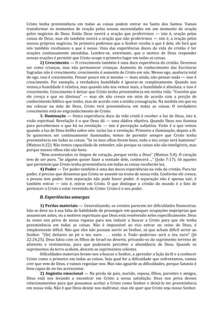 Cristo tenha preeminência em todas as coisas podem entrar no Santo dos Santos. Vamos
transformar os momentos de oração pelas nossas necessidades em um momento de oração
pelos negócios de Deus. Então Deus ouvirá a oração que proferirmos — isto é, oração pelas
coisas de Deus; mas ele também ouvirá a oração que não proferirmos — isto é, a oração pelos
nossos próprios negócios. Se primeiro pedirmos que o Senhor receba o que é dele, ele fará que
nós também recebamos o que é nosso. Uma das experiências doces da vida do cristão é ter
orações continuamente atendidas. Lembre-se, entretanto, que o motivo de Deus responder
nossas orações é permitir que Cristo ocupe o primeiro lugar em todas as coisas.
        2) Crescimento — O crescimento também é uma doce experiência do cristão. Devemos
ser como crianças, mas não permanecer crianças. Aumento de conhecimento das Escrituras
Sagradas não é crescimento; crescimento é aumento de Cristo em nós. Menos ego, ausência total
do ego, isso é crescimento. Pensar pouco em si mesmo — mais ainda, não pensar nada — isso é
crescimento. Por exemplo, a verdadeira humildade é ignorar-se completamente. Quando nos
vemos,a humildade é relativa, mas quando não nos vemos mais, a humildade é absoluta; e isso é
crescimento. Crescimento é deixar que Cristo tenha preeminência em minha vida: "Convém que
ele cresça e que eu diminua" — mas ele não cresce em mim de acordo com a porção de
conhecimento bíblico que tenho, mas de acordo com a minha consagração. Na medida em que eu
me colocar na mão de Deus, Cristo terá preeminência em todas as coisas. O verdadeiro
crescimento está no engrandecimento de Cristo.
        3. Iluminação — Outra experiência doce da vida cristã é receber a luz de Deus, isto é,
visão espiritual. Revelação é o que Deus dá — uma dádiva objetiva. Quando Deus nos ilumina
para percebermos o que há na revelação — isto é percepção subjetiva. Visão é o que vemos
quando a luz de Deus brilha sobre nós: inclui luz e revelação. Primeiro a iluminação, depois a fé.
Se quisermos ser continuamente iluminados, temos de permitir sempre que Cristo tenha
preeminência em todas as coisas. "Se os teus olhos forem bons, todo o teu corpo será luminoso"
(Mateus 6:22). Não temos capacidade de entender, não porque as coisas não são inteligíveis, mas
porque nossos olhos não são bons.
        "Bem-aventurados os limpos de coração, porque verão a Deus" (Mateus 5:8). O coração
tem de ser puro. "Se alguém quiser fazer a vontade dele, conhecerá ..." (João 7:17). Só aqueles
que permitem que Cristo tenha preeminência em todas as coisas receberão luz.
        4) Poder — Ter poder também é uma das doces experiências na vida do cristão. Para ter
poder, é preciso que deixemos que Cristo se assente no trono de nossa vida. Conforme ele cresce,
a pessoa tem poder. Sem separação não pode haver poder. A separação não é apenas sair, é
também entrar — isto é, entrar em Cristo. O que distingue o cristão do mundo é o fato de
pertencer a Cristo e estar revestido de Cristo: Cristo é o seu poder.

       B. Experiências amargas
        1) Perdas materiais — Generalizando, os crentes parecem ter dificuldades financeiras.
Isto se deve ou à sua falta de habilidade de prosseguir em quaisquer ocupações impróprias que
assumiram antes, ou a motivos espirituais que Deus está resolvendo neles especificamente. Deus
às vezes nos priva de nossa riqueza para nos induzir a buscar a Cristo para que ele tenha
preeminência em todas as coisas. Não é impossível ao rico entrar no reino de Deus, é
simplesmente difícil. Não que eles não possam servir ao Senhor, só que acham difícil servir ao
Senhor. "(Se| deitares ao pó o teu ouro . . . então o Todo--poderoso será o teu ouro" (Jó
22:24,25). Deus lidou com os filhos de Israel no deserto, privando-os do suprimento terreno de
alimento e vestimentas, para que pudessem perceber a abundância de Deus. Quando os
suprimentos da terra acabam, descem os suprimentos celestes.
        Dificuldades materiais levam-nos a buscar o Senhor, a aprender a lição da fé e a conhecer
Cristo como o primeiro em todas as coisas. Seja qual for a dificuldade que enfrentamos, vamos
crer que vem de Deus, e vamos regozijar-nos. Mas não aguarde as dificuldades, porque Satanás é
bem capaz de no-las acrescentar.
        2) Angústia emocional — Na perda de pais, marido, esposa, filhos, parentes e amigos,
Deus está nos levando a encontrar em Cristo a nossa satisfação. Deus nos priva desses
relacionamentos para que possamos aceitar a Cristo como Senhor e deixá-lo ter preeminência
em nossa vida. Não é que Deus deseje nos maltratar, mas ele quer que Cristo seja nosso Senhor.
 