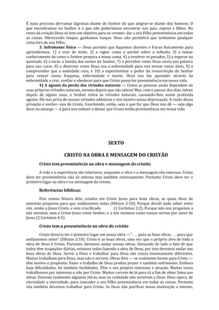 É mais precioso derramar lágrimas diante do Senhor do que alegrar-se diante dos homens. O
que encontramos no Senhor é o que não poderíamos encontrar nos pais, esposa e filhos. No
reino da criação Deus só tem um objetivo para os crentes: dar a seu Filho preeminência em todas
as coisas. Oferecendo Isaque, ganhamos Isaque. Deus não permitirá que tenhamos qualquer
coisa fora do seu Filho.
        3. Sofrimento físico — Deus permite que fiquemos doentes e fracos fisicamente para
aprendermos: 1) a orar de noite, 2) a vigiar como o pardal sobre o telhado, 3) a tomar
conhecimento de como o Senhor prepara a nossa cama, 4) a resolver os pecados, 5) a esperar na
quietude, 6) a tocar a bainha das vestes do Senhor, 7) a perceber como Deus envia sua palavra
para nos curar, 8) a discernir como Deus usa a enfermidade para nos tornar vasos úteis, 9) a
compreender que a santidade cura, e 10) a experimentar o poder da ressurreição do Senhor
para vencer nossa fraqueza, enfermidade e morte. Deus nos faz aprender através da
enfermidade a crer, confiar e obedecer para que Cristo possa ter preeminência em nossa vida.
        4) A agonia da perda das virtudes naturais — Como as pessoas ainda dependem de
suas próprias virtudes naturais, mesmo depois que são salvas! Mas, com o passar dos dias, talvez
depois de alguns anos, o Senhor retira as virtudes naturais, causando-lhes assim profunda
agonia. Ele nos priva de nossas virtudes adâmicas e nos mostra nossa depravação. A razão dessa
privação é encher--nos de Cristo. Concluindo, então, seja o que for que Deus nos dê — seja algo
doce ou amargo — é para nos induzir a deixar que Cristo tenha preeminência em nossa vida.




                                                 SEXTO

                      CRISTO NA OBRA E MENSAGEM DO CRISTÃO
       Cristo tem preeminência na obra e mensagem do cristão
       A vida e a experiência são interiores, enquanto a obra e a mensagem são externas. Cristo
deve ter preeminência não só interna mas também externamente. Portanto Cristo deve ter o
primeiro lugar na obra e na mensagem do crente.

       Referências bíblicas:
        Pois somos feitura dele, criados em Cristo Jesus para boas obras, as quais Deus de
antemão preparou para que andássemos nelas (Efésios 2:10). Porque decidi nada saber entre
vós, senão a Jesus Cristo, e este crucificado   (1 Coríntios 2:2). Porque não nos pregamos a
nós mesmos, mas a Cristo Jesus como Senhor, e a nós mesmos como vossos servos por amor de
Jesus (2 Coríntios 4:5).

       Cristo tem a preeminência na obra do cristão
        Cristo deveria ter o primeiro lugar em nossa obra —" . . . para as boas obras . . . para que
andássemos nelas" (Efésios 2:10). Cristo é as boas obras, uma vez que o próprio alvo de toda a
obra de Deus é Cristo. Portanto, devemos andar nessas obras. Deixando de lado o fato de que
todos têm ocupações diárias, estamos todos fazendo a obra de Deus; por isso devemos andar nas
boas obras de Deus. Servir a Deus e trabalhar para Deus são coisas imensamente diferentes.
Muitos trabalham para Deus, mas não o servem. Obras fiéis — se realmente forem para Cristo —
têm motivo e propósito. Fazer o trabalho de Deus produz prazer e também sofrimento. Embora
haja dificuldades, há também facilidades. Têm o seu próprio interesse e atração. Muitas vezes
trabalhamos por interesse e não por Cristo. Muitos correm de lá para cá a fim de obter fama nas
obras. Fizeram realmente algumas obras, mas na realidade não serviram a Deus. Deus opera, de
eternidade a eternidade, para conceder a seu Filho preeminência em todas as coisas. Portanto
nós também devemos trabalhar para Cristo. Se Deus não purificar nossa motivação e intento,
 