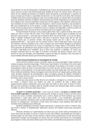 não podemos ser por ele abençoados. Trabalhamos por Cristo, não pelos pecadores. A medida de
nosso sucesso na obra está determinada pela medida de Cristo em nossas obras. Oh! que no
início de um trabalho permitamos ao Espírito Santo desvendar os pensamentos e intentos de
nosso coração para termos a capacidade de discernir se é do espírito ou da alma. Não devemos
trabalhar pelo nosso próprio progresso, pelo nosso próprio grupo, ou mesmo pela nossa própria
doutrina predileta; devemos trabalhar exclusivamente por Cristo. Regozijamo-nos quando Deus
lucra alguma coisa. Ficamos satisfeitos sempre que ele tem alguma coisa a ganhar, ainda que não
seja resultado de nosso trabalho. Não nos dispomos a salvar nossas doutrinas, mas pecadores.
Não para gratificação de nosso próprio coração, simplesmente para satisfação do coração de
Cristo. Se nós prosperarmos e recebermos o lucro, o Senhor será impedido e sofrerá a perda. Se
nos alegrássemos com o sucesso de Deus, ficaríamos livres do orgulho e da inveja.
        Freqüentemente buscamos nossa própria glória bem como a glória de Deus. Deus salva
almas por amor a Cristo, não por amor a nós. Paulo plantou e Apoio regou. O trabalho não foi
feito por uma só pessoa — para que não se pudesse dizer: Eu sou de Paulo, ou eu sou de Apolo.
Todo o trabalho realizado é para Cristo e não para os obreiros. Somos como pão na mão do
Senhor. Depois que as pessoas comem, dão graças àquele que dá o pão e não ao pão
propriamente dito — que somos nós. Do começo ao fim, a obra é toda para Cristo, nunca para
nós mesmos. Ficamos satisfeitos com a obra e posição que nosso Senhor designou ou preparou
para nós. Sem "nos gloriarmos de cousas já realizadas em campo alheio" (2 Coríntios 10:16).
Como gostamos de abandonar nosso próprio campo e pisar o campo de outrem! A questão não é
se temos capacidade para trabalhar, mas se Deus nos ordenou a trabalhar. As irmãs, por
exemplo, precisam ficar no seu lugar (1 Coríntios 14:34,35); não devem ensinar, isto é, não
devem ser elas que decidem com autoridade a palavra de Deus (1 Timóteo 2:12). Em tudo no
nosso trabalho devemos deixar que Cristo tenha preeminência.

       Cristo tem preeminência na mensagem do cristão
        Cristo deveria também ocupar o primeiro lugar em nossa mensagem. Como aqueles no
começo da igreja, devemos hoje pregar "Cristo Jesus como Senhor" (2 Coríntios 4:5) e não saber
nada entre os outros "senão a Jesus Cristo, e este crucificado" (1 Coríntios 2:2). Cristo é o centro
do propósito e plano de Deus. A cruz permanece no centro da obra de Deus uma vez que opera
para cumprir o seu propósito. A cruz opera para acabar com tudo aquilo que é da carne para que
Cristo tenha preeminência. Nossa mensagem central não deveria ser dispensação, profecia, tipo,
reino, batismo, abandono de denominações, falar em línguas, guarda do sábado, santidade e
assim por diante; deveria, antes, ser Cristo. A centralidade de Deus é Cristo. Devemos, portanto,
ter Cristo como o nosso centro.
        Depois que uma pessoa é salva deveria ser ensinada a consagrar-se, a tornar-se escrava
de Cristo: a aceitá-lo como seu Senhor em tudo. As verdades de toda a Bíblia estão
organicamente unidas, exatamente como uma roda com todos os seus raios. O centro é Cristo.
Não que não ensinemos verdades além da verdade central, mas devemos ligar todas as outras
verdades ao centro. Devemos saber duas coisas:

        1) qual é a verdade particular—o que é que ela ensina; e 2) qual é a relação entre
esta verdade específica e o centro. Devemos prestar atenção ao centro, embora isto não exclua
o ensino de outras verdades relacionadas com o centro. Depois de Paulo declarar que estava
determinado a "nada saber entre vós, senão a Jesus Cristo, e este crucificado", prosseguiu
dizendo que expunha "sabedoria entre os experimentados" (1 Coríntios 2:2,6). Só depois que as
pessoas se consagrarem e aceitarem a Cristo como seu Senhor, é que podemos lhes falar das
verdades mais profundas para edificação.
        Quando trabalhamos devemos sempre aproximar as pessoas do centro e mostrar--lhes
que Cristo é Senhor. É simplesmente impossível assumir tal trabalho numa base puramente
objetiva.
        Primeiro devemos ser quebrantados por Deus para que Cristo tenha preeminência em
nossa vida antes de ajudar os outros a aceitar a Cristo como Senhor, permitindo que ele tenha o
primeiro lugar em suas vidas. Se não vivemos a vida de Cristo preeminente em nós, não estamos
capacitados a pregar esta mensagem aos outros. Pois nós mesmos precisamos ser a mensagem
que pregamos. Como precisamos deixar que Cristo tenha a preeminência nas pequenas coisas do
 