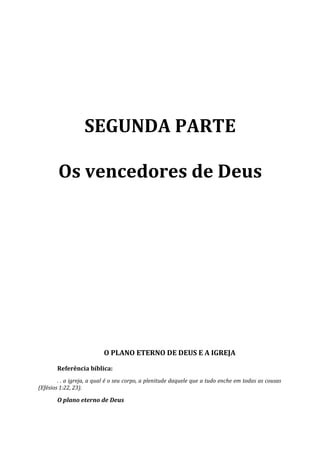 SEGUNDA PARTE

        Os vencedores de Deus




                          O PLANO ETERNO DE DEUS E A IGREJA

       Referência bíblica:
        . . a igreja, a qual é o seu corpo, a plenitude daquele que a tudo enche em todas as cousas
(Efésios 1:22, 23).

       O plano eterno de Deus
 