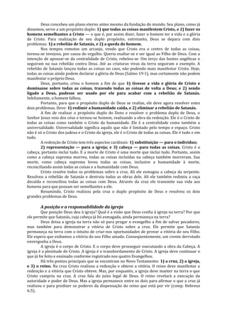 Deus concebeu um plano eterno antes mesmo da fundação do mundo. Seu plano, como já
dissemos, serve a um propósito duplo: 1) que todas as coisas manifestem Cristo, e 2) fazer os
homens semelhantes a Cristo — o que é, por assim dizer, fazer o homem ter a vida e a glória
de Cristo. Para realização de seu duplo propósito, entretanto, Deus se depara com dois
problemas: 1) a rebelião de Satanás, e 2) a queda do homem.
        Nos tempos remotos um arcanjo, vendo que Cristo era o centro de todas as coisas,
tornou-se invejoso, por causa do orgulho. Queria exaltar-se e ser igual ao Filho de Deus. Com a
intenção de apossar-se da centralidade de Cristo, rebelou-se. Um terço das hostes angélicas o
seguiram na sua rebelião contra Deus. Até as criaturas vivas da terra seguiram o exemplo. A
rebelião de Satanás lançou todas as coisas no caos, não podendo mais manifestar Cristo. Hoje,
todas as coisas ainda podem declarar a glória de Deus (Salmo 19:1), mas certamente não podem
manifestar o próprio Deus.
        Deus, portanto, criou o homem a fim de que 1) tivesse a vida e glória de Cristo e
dominasse sobre todas as coisas, trazendo todas as coisas de volta a Deus; e 2) sendo
ligado a Deus, pudesse ser usado por ele para acabar com a rebelião de Satanás.
Infelizmente, o homem falhou.
        Portanto, para que o propósito duplo de Deus se realize, ele deve agora resolver estes
dois problemas. Deve: 1) redimir a humanidade caída, e 2) eliminar a rebelião de Satanás.
        A fim de realizar o propósito duplo do Dons e resolver o problema duplo de Deus, o
Senhor Jesus veio dos céus e tornou-se homem, realizando a obra da redenção. Ele é o Cristo de
todas as coisas como também o Cristo da humanidade. Ele é a centralidade como também a
universalidade. Universalidade significa aquilo que não é limitado pelo tempo e espaço. Cristo
não é só o Cristo dos judeus e o Cristo da igreja, ele é o Cristo de todas as coisas. Ele é tudo e em
tudo.
        A redenção de Cristo tem três aspectos cardinais: 1) substituição — para o indivíduo;
        2) representação — para a igreja; e 3) cabeça — para todas as coisas. Cristo é o
cabeça, portanto inclui tudo. E a morte de Cristo é uma morte que inclui tudo. Portanto, assim
como a cabeça suprema morreu, todas as coisas incluídas na cabeça também morreram. Sua
morte, como cabeça suprema levou todas as coisas, inclusive a humanidade à morte,
reconciliando assim todas as coisas e a humanidade com Deus.
        Cristo resolve todos os problemas sobre a cruz. Ali ele esmagou a cabeça da serpente.
Resolveu a rebelião de Satanás e destruiu todas as obras dele. Ali ele também redimiu a raça
decaída e reconciliou todas as coisas com Deus. Através da cruz ele transmite sua vida aos
homens para que possam ser semelhantes a ele.
        Resumindo, Cristo realizou pela cruz o duplo propósito de Deus e resolveu os dois
grandes problemas de Deus.

       A posição e a responsabilidade da igreja
        Que posição Deus deu à igreja? Qual é a visão que Deus confia à igreja na terra? Por que
ele permite que Satanás, cuja cabeça já foi esmagada, ainda permaneça na terra?
        Deus deixa a igreja na terra não só para pregar o evangelho a fim de salvar pecadores,
mas também para demonstrar a vitória de Cristo sobre a cruz. Ele permite que Satanás
permaneça na terra com o intuito de criar-nos oportunidades de provar a vitória do seu Filho.
Ele espera que exibamos a vitória do seu Filho amado. Conseqüentemente, um crente derrotado
envergonha a Deus.
        A igreja é o corpo de Cristo. E o corpo deve prosseguir executando a obra da Cabeça. A
igreja é a plenitude de Cristo. A igreja é o transbordamento de Cristo. A igreja deve continuar o
que já foi feito e ensinado conforme registrado nos quatro Evangelhos.
        Há três pontos principais que se encontram no Novo Testamento: 1) a cruz, 2) a igreja,
e 3) o reino. Na cruz Cristo realizou a redenção e obteve a vitória. O reino deve manifestar a
redenção e a vitória que Cristo obteve. Mas, por enquanto, a igreja deve manter na terra o que
Cristo cumpriu na cruz. A cruz fala do juízo legal de Deus. O reino revelará a execução da
autoridade e poder de Deus. Mas a igreja permanece entre os dois para afirmar o que a cruz já
realizou e para predizer os poderes da dispensação do reino que está por vir (comp. Hebreus
6:5).
 