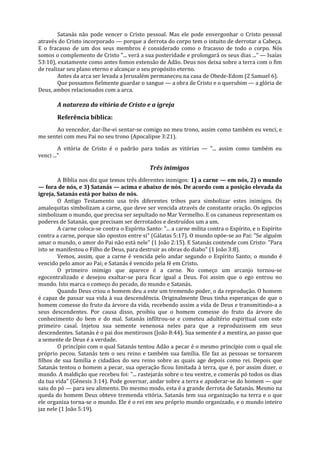 Satanás não pode vencer o Cristo pessoal. Mas ele pode envergonhar o Cristo pessoal
através do Cristo incorporado — porque a derrota do corpo tem o intuito de derrotar a Cabeça.
E o fracasso de um dos seus membros é considerado como o fracasso de todo o corpo. Nós
somos o complemento de Cristo "... verá a sua posteridade e prolongará os seus dias ..." — Isaías
53:10), exatamente como antes fomos extensão de Adão. Deus nos deixa sobre a terra com o fim
de realizar seu plano eterno e alcançar o seu propósito eterno.
        Antes da arca ser levada a Jerusalém permaneceu na casa de Obede-Edom (2 Samuel 6).
        Que possamos fielmente guardar o sangue — a obra de Cristo e o querubim — a glória de
Deus, ambos relacionados com a arca.

       A natureza da vitória de Cristo e a igreja
       Referência bíblica:
       Ao vencedor, dar-lhe-ei sentar-se comigo no meu trono, assim como também eu venci, e
me sentei com meu Pai no seu trono (Apocalipse 3:21).

         A vitória de Cristo é o padrão para todas as vitórias — "... assim como também eu
venci ..."

                                              Três inimigos
        A Bíblia nos diz que temos três diferentes inimigos: 1) a carne — em nós, 2) o mundo
— fora de nós, e 3) Satanás — acima e abaixo de nós. De acordo com a posição elevada da
igreja, Satanás está por baixo de nós.
        O Antigo Testamento usa três diferentes tribos para simbolizar estes inimigos. Os
amalequitas simbolizam a carne, que deve ser vencida através de constante oração. Os egípcios
simbolizam o mundo, que precisa ser sepultado no Mar Vermelho. E os cananeus representam os
poderes de Satanás, que precisam ser derrotados e destruídos um a um.
        A carne coloca-se contra o Espírito Santo: "... a carne milita contra o Espírito, e o Espírito
contra a carne, porque são opostos entre si" (Gálatas 5:17). O mundo opõe-se ao Pai: "Se alguém
amar o mundo, o amor do Pai não está nele" (1 João 2:15). E Satanás contende com Cristo: "Para
isto se manifestou o Filho de Deus, para destruir as obras do diabo" (1 João 3:8).
        Vemos, assim, que a carne é vencida pelo andar segundo o Espírito Santo; o mundo é
vencido pelo amor ao Pai; e Satanás é vencido pela fé em Cristo.
        O primeiro inimigo que aparece é a carne. No começo um arcanjo tornou-se
egocentralizado e desejou exaltar-se para ficar igual a Deus. Foi assim que o ego entrou no
mundo. Isto marca o começo do pecado, do mundo e Satanás.
        Quando Deus criou o homem deu a este um tremendo poder, o da reprodução. O homem
é capaz de passar sua vida à sua descendência. Originalmente Deus tinha esperanças de que o
homem comesse do fruto da árvore da vida, recebendo assim a vida de Deus e transmitindo-a a
seus descendentes. Por causa disso, proibiu que o homem comesse do fruto da árvore do
conhecimento do bem e do mal. Satanás infiltrou-se e cometeu adultério espiritual com este
primeiro casal. Injetou sua semente venenosa neles para que a reproduzissem em seus
descendentes. Satanás é o pai dos mentirosos (João 8:44). Sua semente é a mentira, ao passo que
a semente de Deus é a verdade.
        O princípio com o qual Satanás tentou Adão a pecar é o mesmo princípio com o qual ele
próprio pecou. Satanás tem o seu reino e também sua família. Ele faz as pessoas se tornarem
filhos de sua família e cidadãos do seu reino sobre as quais age depois como rei. Depois que
Satanás tentou o homem a pecar, sua operação ficou limitada à terra, que é, por assim dizer, o
mundo. A maldição que recebeu foi: "... rastejarás sobre o teu ventre, e comerás pó todos os dias
da tua vida" (Gênesis 3:14). Pode governar, andar sobre a terra e apoderar-se do homem — que
saiu do pó — para seu alimento. Do mesmo modo, esta é a grande derrota de Satanás. Mesmo na
queda do homem Deus obteve tremenda vitória. Satanás tem sua organização na terra e o que
ele organiza torna-se o mundo. Ele é o rei em seu próprio mundo organizado, e o mundo inteiro
jaz nele (1 João 5:19).
 