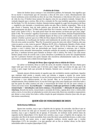 A vitória de Cristo
        Antes do Senhor Jesus começar o seu ministério público, foi batizado. Isto significa que
foi na morte e ressurreição que ele executou a obra de três anos e meio. Absolutamente não
houve nenhuma carne envolvida na obra de sua vida. Chamamos a vida desses três anos e meio
de vida da cruz. O Senhor Jesus jamais fez alguma coisa de sua própria vontade. Sempre fez a
vontade daquele que o enviou. Não só fez a vontade do Pai, mas também aguardou o momento
do Pai (João 7:6, 10). Ao tentar o Senhor, Satanás tentou engodá-lo a agir fora da palavra de Deus
— engodá-lo, por exemplo, a transformar pedra em pão. Mas o Senhor respondeu: "Não só de
pão viverá o homem, mas de toda palavra que procede da boca de Deus" (Mateus 4:4).
Freqüentemente ele dizia: "O Filho nada pode fazer de si mesmo, senão somente aquilo que vir
fazer o Pai" (João 5:19); e: "Eu nada posso fazer de mim mesmo; na forma por que ouço, julgo"
(João 5:30). "De si mesmo" significa recorrendo a si mesmo como fonte. Satanás freqüentemente
tenta as pessoas a verificarem sua validade depois de Deus as ter confirmado, como ele tentou
seduzir o Senhor a provar que era o Filho de Deus depois de Deus já ter testemunhado esse fato
(no seu batismo). A crucificação do Senhor está totalmente de acordo com a vontade de Deus.
Pois ele orou assim no jardim: "Meu Pai: Se possível, passa de mim este cálice! Todavia, não seja
como eu quero, e, sim, como tu queres" (Mateus 26:39, 42); e, finalmente, falando a Pedro, disse:
"Não beberei, porventura, o cálice que o Pai me deu?" (João 18:11). O fato dele ser capaz de
aceitar a cruz é vitória. Sem ser perturbado por forças internas e externas, isto é vitória.
Nenhuma carne ativando internamente, nenhuma sedução do mundo ou instigação agitando-o
por fora, e nenhum terreno para Satanás se firmar—isto é vitória. Por toda a sua vida nosso
Senhor jamais viveu de acordo com a carne. Resolveu o problema da carne tão completamente
que foi o primeiro homem em quem Satanás não encontrou absolutamente nada seu. Nem a
carne nem o mundo nem o diabo tiveram lugar nele.

                     O desejo de Deus: Que a igreja viva a vitória de Cristo
        Ao salvar os homens, Deus os salva da carne, do mundo e Satanás. Ele nos chama para
negar tudo que vem do mundo, que é terreno; para negar tudo que emana do ego, que é da
carne; e para negar tudo que procede de Satanás. Satanás usa o mundo e a carne para nos
assaltar.
        Satanás atacara direta-mente só aqueles que são verdadeira mento espirituais. Aqueles
que rejeitam total mente o mundo como um sistema e negam a monto da carne serão
diretamente assaltados por Satanás. A cruz de Cristo precisa do corpo de Cristo. Se os pecadores
só aceitam a cruz objetiva-mente, só eles lucram. Mas, se os pecadores aceitam a cruz
subjetivamente, Deus também lucra. A cruz de Cristo age como uma espada que corta fora tudo o
que faz parte da velha criatura em nós; a ressurreição de Cristo nos dá um novo começo. A
vitória de Cristo inclui: 1) crucificação — renúncia a tudo que pertence à velha criatura, 2)
ressurreição — introdução a um novo começo, e 3) ascensão — obtenção de uma posição
vitoriosa. Através da morte, ressurreição e ascensão de Cristo, a igreja deve viver a vitória dele
sobre a terra. A cruz deve ser plantada no centro de nossa vida. Deus nos considera responsáveis
por deixar a cruz cortar fora toda a velha criação da qual estejamos cônscios (mas não, do que
não temos consciência).

                           QUEM SÃO OS VENCEDORES DE DEUS
       Referências bíblicas:
       Quem tem ouvidos, ouça o que o Espírito diz às igrejas. Ao vencedor, dar-lhe-ei que se
alimente da árvore da vida que se encontra no paraíso de Deus (Apocalipse 2:7). Quem tem
ouvidos, ouça o que o Espírito diz às igrejas. O vencedor, de nenhum modo sofrerá dano da
segunda morte (Apocalipse 2:11). Quem tem ouvidos, ouça o que o Espírito diz às igrejas. Ao
vencedor, dar-lhe-ei do maná escondido, bem como lhe darei uma pedrinha branca, e sobre essa
pedrinha escrito um nome novo, o qual ninguém conhece, exceto aquele que o recebe
(Apocalipse 2:17). Ao vencedor, e ao que guardar até ao fim as minhas obras, eu lhe darei
autoridade sobre as nações (Apocalipse 2:26).
 