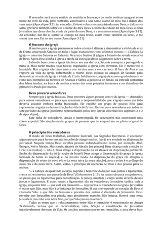 O vencedor será assim vestido de vestiduras brancas, e de modo nenhum apagarei o seu
nome do livro da vida; pelo contrário, confessarei o seu nome diante de meu Pai e diante dos
seus anjos (Apocalipse 3:5). Ao vencedor, fá-lo-ei coluna no santuário do meu Deus, e daí jamais
sairá; gravarei também sobre ele o nome do meu Deus, o nome da cidade do meu Deus, a nova
Jerusalém que desce do céu, vinda da parte do meu Deus, e o meu novo nome (Apocalipse 3:12).
Ao vencedor, dar-lhe-ei sentar-se comigo no meu trono, assim como também eu venci, e me
sentei com meu Pai no seu trono (Apocalipse 3:21).

       O fracasso da igreja
        O motivo para a igreja permanecer sobre a terra é afirmar e demonstrar a vitória da cruz
de Cristo, amarrando Satanás em todo o lugar, exatamente como o Senhor mesmo — o Cabeça da
igreja — amarrou Satanás no Calvário. Na cruz o Senhor já julgou a Satanás de acordo com a lei
de Deus. Agora Deus confia à igreja a tarefa da execução desse julgamento sobre a terra.
        Sabendo bem como a igreja iria tocar em sua derrota, Satanás começou a persegui-la e
matá-la. Mais tarde mudou suas táticas enganando a igreja com mentiras. Ele é mentiroso e
homicida. Mas a igreja não teme nem o seu sorriso nem a sua carranca. O livro de Atos é um
registro da vida da igreja enfrentando a morte. Deus utilizou os ataques de Satanás para
demonstrar através da igreja a vitória de Cristo. Infelizmente, a igreja fracassou gradualmente —
como nos exemplos da mentira de Ananias e Safira, a ganância de Simão, na entrada sorrateira
dos falsos irmãos, na busca de muitos crentes dos seus próprios interesses e no abandono do
prisioneiro Paulo por muitos.

       Deus procura vencedores
        Sempre que a igreja fracassa, Deus encontra alguns poucos dentro da igreja — chamados
para serem vencedores — para que assumam a responsabilidade que a igreja como um todo
deveria assumir embora tenha fracassado. Ele escolhe um grupo de poucos fiéis para
representar a igreja na demonstração da vitória de Cristo. Ele tem seus vencedores em todos os
sete períodos da igreja (conforme representados pelas sete igrejas descritas nos capítulos 2 e 3
de Apocalipse).
        Esta linha de vencedores jamais é interrompida. Os vencedores não constituem uma
classe especial. São simplesmente grupos de pessoas que se enquadram no plano original de
Deus.

       O princípio dos vencedores
         O modo de Deus trabalhar, conforme ilustrado nas Sagradas Escrituras, é encontrar
alguns poucos para formar um núcleo a fim de atingir muitos. Isto já era verdade na dispensação
patriarcal. Naquele tempo Deus escolhia pessoas individualmente: como, por exemplo, Abel,
Enoque, Noé e Abraão. Mais tarde, através de Abraão (os poucos) Deus alcança toda a nação de
Israel (os muitos) — isto é, Deus atinge a dispensação da lei através da dispensação patriarcal.
Então, da dispensação da lei (a nação de Israel) Deus atinge a dispensação da graça (a igreja
formada de todas as nações); e, do mesmo modo, da dispensação da graça ele atingirá a
dispensação do reino do novo céu e da nova terra (a nova criação), pois o reino é o prólogo do
novo céu e da nova terra. Assim, então, o princípio da operação de Deus é dos poucos para os
muitos.
         "... a Cabeça, da qual todo o corpo, suprido e bem vinculado por suas juntas e ligamentos,
cresce o crescimento que procede de Deus" (Colossenses 2:19). As juntas são para o suprimento,
ao passo que os ligamentos para consolidação. A cabeça mantém o corpo unido através dessas
juntas e ligamentos. E essas juntas e ligamentos são os vencedores. Jerusalém tipifica toda a
igreja, enquanto Sião — que está em Jerusalém — representa os vencedores na igreja. Jerusalém
é maior que Sião, mas Sião é a fortaleza de Jerusalém. O que corresponde ao coração de Deus é
chamado Sião; o que fala do fracasso e pecados dos judeus é chamado de Jerusalém. Deus
permite que Jerusalém seja pisada, mas geralmente mantém Sião intacta. Haverá uma nova
Jerusalém, mas não uma nova Sião, porque Sião jamais envelhece.
         Todas as vezes que o relacionamento entre Sião e Jerusalém é mencionado no Antigo
Testamento, vemos que as características, vida, bênção e constituição de Jerusalém
invariavelmente derivam de Sião. Os anciãos encontravam-se em Jerusalém, a arca devia ficar
 