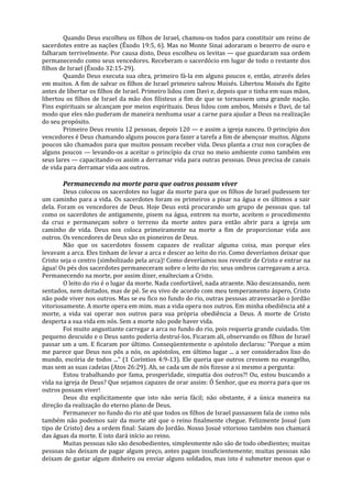 Quando Deus escolheu os filhos de Israel, chamou-os todos para constituir um reino de
sacerdotes entre as nações (Êxodo 19:5, 6). Mas no Monte Sinai adoraram o bezerro de ouro e
falharam terrivelmente. Por causa disto, Deus escolheu os levitas — que guardaram sua ordem
permanecendo como seus vencedores. Receberam o sacerdócio em lugar de todo o restante dos
filhos de Israel (Êxodo 32:15-29).
        Quando Deus executa sua obra, primeiro fá-la em alguns poucos e, então, através deles
em muitos. A fim de salvar os filhos de Israel primeiro salvou Moisés. Libertou Moisés do Egito
antes de libertar os filhos de Israel. Primeiro lidou com Davi e, depois que o tinha em suas mãos,
libertou os filhos de Israel da mão dos filisteus a fim de que se tornassem uma grande nação.
Fins espirituais se alcançam por meios espirituais. Deus lidou com ambos, Moisés e Davi, de tal
modo que eles não puderam de maneira nenhuma usar a carne para ajudar a Deus na realização
do seu propósito.
        Primeiro Deus reuniu 12 pessoas, depois 120 — e assim a igreja nasceu. O princípio dos
vencedores é Deus chamando alguns poucos para fazer a tarefa a fim de abençoar muitos. Alguns
poucos são chamados para que muitos possam receber vida. Deus planta a cruz nos corações de
alguns poucos — levando-os a aceitar o princípio da cruz no meio ambiente como também em
seus lares — capacitando-os assim a derramar vida para outras pessoas. Deus precisa de canais
de vida para derramar vida aos outros.

       Permanecendo na morte para que outros possam viver
        Deus colocou os sacerdotes no lugar da morte para que os filhos de Israel pudessem ter
um caminho para a vida. Os sacerdotes foram os primeiros a pisar na água e os últimos a sair
dela. Foram os vencedores de Deus. Hoje Deus está procurando um grupo de pessoas que. tal
como os sacerdotes de antigamente, pisem na água, entrem na morte, aceitem o procedimento
da cruz e permaneçam sobre o terreno da morte antes para então abrir para a igreja um
caminho de vida. Deus nos coloca primeiramente na morte a fim de proporcionar vida aos
outros. Os vencedores de Deus são os pioneiros de Deus.
        Não que os sacerdotes fossem capazes de realizar alguma coisa, mas porque eles
levavam a arca. Eles tinham de levar a arca e descer ao leito do rio. Como deveríamos deixar que
Cristo seja o centro (simbolizado pela arca)! Como deveríamos nos revestir de Cristo e entrar na
água! Os pés dos sacerdotes permaneceram sobre o leito do rio; seus ombros carregavam a arca.
Permanecendo na morte, por assim dizer, enalteciam a Cristo.
        O leito do rio é o lugar da morte. Nada confortável, nada atraente. Não descansando, nem
sentados, nem deitados, mas de pé. Se eu vivo de acordo com meu temperamento áspero, Cristo
não pode viver nos outros. Mas se eu fico no fundo do rio, outras pessoas atravessarão o Jordão
vitoriosamente. A morte opera em mim. mas a vida opera nos outros. Em minha obediência até a
morte, a vida vai operar nos outros para sua própria obediência a Deus. A morte de Cristo
desperta a sua vida em nós. Sem a morte não pode haver vida.
        Foi muito angustiante carregar a arca no fundo do rio, pois requeria grande cuidado. Um
pequeno descuido e o Deus santo poderia destruí-los. Ficaram ali, observando os filhos de Israel
passar um a um. E ficaram por último. Conseqüentemente o apóstolo declarou: "Porque a mim
me parece que Deus nos pôs a nós, os apóstolos, em último lugar ... a ser considerados lixo do
mundo, escória de todos ..." (1 Coríntios 4:9-13). Ele queria que outros cressem no evangelho,
mas sem as suas cadeias (Atos 26:29). Ah, se cada um de nós fizesse a si mesmo a pergunta:
        Estou trabalhando por fama, prosperidade, simpatia dos outros?! Ou, estou buscando a
vida na igreja de Deus? Que sejamos capazes de orar assim: Ó Senhor, que eu morra para que os
outros possam viver!
        Deus diz explicitamente que isto não seria fácil; não obstante, é a única maneira na
direção da realização do eterno plano de Deus.
        Permanecer no fundo do rio até que todos os filhos de Israel passassem fala de como nós
também não podemos sair da morte até que o reino finalmente chegue. Felizmente Josué (um
tipo de Cristo) deu a ordem final: Saiam do Jordão. Nosso Josué vitorioso também nos chamará
das águas da morte. E isto dará início ao reino.
        Muitas pessoas não são desobedientes, simplesmente não são de todo obedientes; muitas
pessoas não deixam de pagar algum preço, antes pagam insuficientemente; muitas pessoas não
deixam de gastar algum dinheiro ou enviar alguns soldados, mas isto é submeter menos que o
 