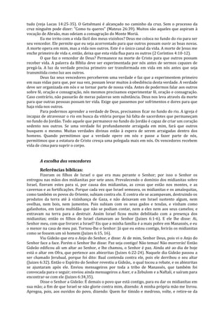 tudo (veja Lucas 14:25-35). O Getsêmani é alcançado no caminho da cruz. Sem o processo da
cruz ninguém pode dizer: "Como tu queres" (Mateus 26:39). Muitos são aqueles que aspiram à
vocação de Abraão, mas odeiam a consagração do Monte Moriá.
        Eu me irrito com a vida fácil dos meus vizinhos? Deus me coloca no fundo do rio para ser
seu vencedor. Ele permite que eu seja acorrentado para que outros possam ouvir as boas novas.
A morte opera em mim, mas a vida nos outros. Este é o único canal da vida. A morte de Jesus me
enche primeiro de vida e, então, deixa que esta vida flua para os outros (2 Coríntios 4:10-12).
        O que faz o vencedor de Deus? Permanece na morte de Cristo para que outros possam
receber vida. A palavra da Bíblia deve ser experimentada por nós antes de sermos capazes de
pregá-la. A luz da verdade precisa primeiro ser transformada em vida em nós antes que seja
transmitida como luz aos outros.
        Deus faz seus vencedores perceberem uma verdade e faz que a experimentem primeiro
em suas vidas para que, por sua vez, possam levar muitos à obediência desta verdade. A verdade
deve ser organizada em nós e se tornar parte de nossa vida. Antes de podermos falar aos outros
sobre fé, oração e consagração, nós mesmos precisamos experimentar fé, oração e consagração.
Caso contrário, não passarão de meras palavras sem substância. Deus nos leva através da morte
para que outras pessoas possam ter vida. Exige que passemos por sofrimentos e dores para que
haja vida nos outros.
        Para podermos aprender a verdade de Deus, precisamos ficar no fundo do rio. A igreja é
incapaz de atravessar o rio em busca da vitória porque há falta de sacerdotes que permaneçam
no fundo do Jordão. Todo aquele que permanece no fundo do Jordão é capaz de criar um coração
sedento nos outros. Se uma verdade foi profundamente arraigada em mim, fará que outros
busquem o mesmo. Muitas verdades divinas estão à espera de serem arraigadas dentro dos
homens. Quando permitimos que a verdade opere em nós e passe a fazer parte de nós,
permitimos que a estatura de Cristo cresça uma polegada mais em nós. Os vencedores recebem
vida de cima para suprir o corpo.


       A escolha dos vencedores
       Referências bíblicas:
         Fizeram os filhos de Israel o que era mau perante o Senhor; por isso o Senhor os
entregou nas mãos dos midianitas por sete anos. Prevalecendo o domínio dos midianitas sobre
Israel, fizeram estes para si, por causa dos midianitas, as covas que estão nos montes, e as
cavernas e as fortificações. Porque cada vez que Israel semeava, os midianitas e os amalequitas,
como também os povos do Oriente, subiam contra ele. E contra ele se acampavam, destruindo os
produtos da terra até à vizinhança de Gaza, e não deixavam em Israel sustento algum, nem
ovelhas, nem bois, nem jumentos. Pois subiam com os seus gados e tendas, e vinham como
gafanhotos, em tanta multidão que não se podiam contar, nem a eles nem aos seus camelos; e
entravam na terra para a destruir. Assim Israel ficou muito debilitado com a presença dos
midianitas; então os filhos de Israel clamavam ao Senhor (Juizes 6:1-6). E ele lhe disse: Ai,
Senhor meu, com que livrarei a Israel? Eis que a minha família é a mais pobre em Manassés, e eu
o menor na casa de meu pai. Tornou-lhe o Senhor: Já que eu estou contigo, ferirás os midianitas
como se fossem um só homem (Juizes 6:15, 16).
         Viu Gideão que era o Anjo do Senhor, e disse: Ai de mim, Senhor Deus, pois vi o Anjo do
Senhor face a face. Porém o Senhor lhe disse: Paz seja contigo! Não temas! Não morrerás! Então
Gideão edificou ali um altar ao Senhor, e lhe chamou, o Senhor é paz. Ainda até ao dia de hoje
está o altar em Ofra, que pertence aos abiezritas (Juizes 6:22-24). Naquele dia Gideão passou a
ser chamado Jerubaal, porque foi dito: Baal contenda contra ele, pois ele derribou o seu altar
(Juizes 6:32). Então o Espírito do Senhor revestiu a Gideão,. o qual tocou a rebate, e os abiezritas
se ajuntaram após ele. Enviou mensageiros por toda a tribo de Manassés, que também foi
convocada para o seguir; enviou ainda mensageiros a Aser, e a Zebulom e a Naftali, e saíram para
encontrar-se com ele (Juizes 6:34,35).
         Disse o Senhor a Gideão: É demais o povo que está contigo, para eu dar os midianítas em
sua mão; a fim de que Israel se não glorie contra mim, dizendo: A minha própria mão me livrou.
Apregoa, pois, aos ouvidos do povo, dizendo: Quem for tímido e medroso, volte, e retire-se da
 