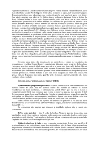 região montanhosa de Gileade. Então voltaram do povo vinte e dois mil, e dez mil ficaram. Disse
mais o Senhor a Gideão: Ainda há povo demais; faze-os descer às águas, e ali tos provarei; aquele
de quem eu te disser: este irá contigo, esse contigo irá; porém todo aquele de quem eu te disser:
Este não irá contigo, esse não irá. Fez Gideão descer os homens às águas. Então o Senhor lhe
disse: Todo que lamber as águas com a língua, como faz o cão, esse porás à parte; como também
a todo aquele que se abaixar de joelhos a beber. Foi o número dos que lamberam, levando a mão
à boca, trezentos homens; e todo o restante do povo se abaixou de joelhos a beber as águas.
Então disse o Senhor a Gideão: Com estes trezentos homens que lamberam as águas eu vos
livrarei, e entregarei os midianitas nas tuas mãos; pelo que a outra gente toda que se retire, cada
um para o seu lugar (Juizes 7:2-7). Chegou, pois, Gideão, e os cem homens que com ele iam, às
imediações do arraial, ao princípio da vigília média, havendo-se havia pouco trocado as guardas;
e tocaram as trombetas, e quebraram os cântaros, que traziam nas mãos. Assim tocaram as três
companhias as trombetas e despedaçaram os cântaros; e seguravam nas mãos esquerdas as
tochas e nas mãos direitas as trombetas que tocavam; e exclamaram: Espada pelo Senhor e por
Gideão! E permaneceu cada um no seu lugar ao redor do arraial, que todo deitou a correr, e a
gritar, e a fugir (Juizes 7:19-21). Então os homens de Efraim disseram a Gideão: Que é isto que
nos fizeste, que não nos chamaste, quando foste pelejar contra os midianitas? E contenderam
com ele fortemente. Porém ele lhes disse: Que mais fiz eu agora do que vós? Não são porventura
os rabiscos de Efraim melhores do que a vindima de Abiezer? Deus vos entregou na vossa mão
os príncipes dos midianitas, Orebe e Zeebe; que pude eu fazer comparável com o que fizestes?
Então com falar-lhes esta palavra, abrandou-se-lhes a ira para com ele. Vindo Gideão ao Jordão,
passou com os trezentos homens que com ele estavam, cansados, mas ainda perseguindo (Juizes
8:1-4).

       Veremos agora como são selecionados os vencedores, e como os vencedores são
separados dos vencidos. De acordo corri o estatuto de Números, todos os varões de Israel que
chegassem aos vinte anos de idade eram guerreiros e aptos para lutar pelo Senhor. Mas no
período dos juizes, quando os filhos de Israel estavam fracassados, Deus os livrou escolhendo
300 homens para lutar numa batalha na qual eles todos deveriam ter lutado mas para a qual não
estavam preparados. Tinham falhado e, por. isso, eram incapazes de lutar pelo Senhor. Um
grande número de pessoas sabe como guardar a fé e terminar a carreira, mas não sabe como
combater o bom combate.

       Como se tornar um vencedor: o caso de Gideão

        1) Reconhecer apropria insignificância — isto é, conhecer-se. E relativamente fácil ser
humilde diante de Deus; mas ser humilde diante dos homens ou estimar os outros,
considerando-os mais excelentes, é extremamente difícil. Dizer que eu sou o menor é
comparativamente fácil, mas confessar que eu sou o menor na casa de meu pai não é fácil.
Reconhecer que a casa de meu pai é pobre não é tão duro, mas admitir que a casa de meu pai é a
mais pobre em Manassés é extremamente humilhante. Aquele cujo rosto brilha e não tem
consciência disso, embora outros percebam a luz de seu semblante, é um vencedor.
        Todos aqueles que olham no espelho na tentativa de perceber a luz em seu rosto
definitivamente não são vencedores. Embora Davi fosse ungido, considerava-se um cão morto (1
Samuel 24:14).
        Os vencedores são aqueles que possuem a realidade, embora não o nome, dos
vencedores.

        2) Ter visão celestial — isto é, visão do Senhor. Ninguém que não tenha visão está
habilitado a servir. Com a visão, o indivíduo pode perseverar na direção do alvo, embora seja
assediado por dificuldades. Tendo a palavra do Senhor, ele vai certamente alcançar o outro lado.
Os pés de um obreiro são firmados pela visão que tem.

       3)Não desobedecer à visão — mas responder à vocação do Senhor com sacrifício. E
preciso oferecer o seu insignificante ego a Deus e deixá-lo na mão de Deus. Julgar-se grande ou
pequeno sem submeter-se totalmente à mão de Deus também é inútil. Todos os sacrifícios vivos
de acordo com a vontade de Deus são aceitos por Deus. Os vencedores são chamados por Deus.
 