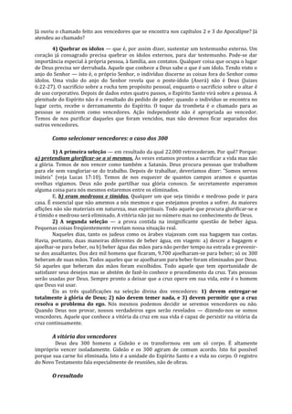 Já ouviu o chamado feito aos vencedores que se encontra nos capítulos 2 e 3 do Apocalipse? Já
atendeu ao chamado?

        4) Quebrar os ídolos — que é, por assim dizer, sustentar um testemunho externo. Um
coração já consagrado precisa quebrar os ídolos externos, para dar testemunho. Pode-se dar
importância especial à própria pessoa, à família, aos contatos. Qualquer coisa que ocupa o lugar
de Deus precisa ser derrubada. Aquele que conhece a Deus sabe o que é um ídolo. Tendo visto o
anjo do Senhor — isto é, o próprio Senhor, o indivíduo discerne as coisas fora do Senhor como
ídolos. Uma visão do anjo do Senhor revela que o poste-ídolo (Aserá) não é Deus (Juizes
6:22-27). O sacrifício sobre a rocha tem propósito pessoal, enquanto o sacrifício sobre o altar é
de uso corporativo. Depois de dados estes quatro passos, o Espírito Santo virá sobre a pessoa. A
plenitude do Espírito não é o resultado do pedido de poder; quando o indivíduo se encontra no
lugar certo, recebe o derramamento do Espírito. O toque da trombeta é o chamado para as
pessoas se reunirem como vencedores. Ação independente não é apropriada ao vencedor.
Temos de nos purificar daqueles que foram vencidos, mas não devemos ficar separados dos
outros vencedores.

       Como selecionar vencedores: o caso dos 300

        1) A primeira seleção — em resultado da qual 22.000 retrocederam. Por quê? Porque:
a) pretendiam glorificar-se a si mesmos. Às vezes estamos prontos a sacrificar a vida mas não
a glória. Temos de nos vencer como também a Satanás. Deus procura pessoas que trabalhem
para ele sem vangloriar-se do trabalho. Depois de trabalhar, deveríamos dizer: "Somos servos
inúteis" (veja Lucas 17:10). Temos de nos esquecer de quantos campos aramos e quantas
ovelhas vigiamos. Deus não pode partilhar sua glória conosco. Se secretamente esperamos
alguma coisa para nós mesmos estaremos entre os eliminados.
        E, b) eram medrosos e tímidos. Qualquer um que seja tímido e medroso pode ir para
casa. É essencial que não amemos a nós mesmos e que estejamos prontos a sofrer. As maiores
aflições não são materiais em natureza, mas espirituais. Todo aquele que procura glorificar-se e
é tímido e medroso será eliminado. A vitória não jaz no número mas no conhecimento de Deus.
        2) A segunda seleção — a prova contida na insignificante questão de beber água.
Pequenas coisas freqüentemente revelam nossa situação real.
        Naqueles dias, tanto os judeus como os árabes viajavam com sua bagagem nas costas.
Havia, portanto, duas maneiras diferentes de beber água, em viagem: a) descer a bagagem e
ajoelhar-se para beber, ou b) beber água das mãos para não perder tempo na estrada e prevenir-
se dos assaltantes. Dos dez mil homens que ficaram, 9.700 ajoelharam-se para beber; só os 300
beberam de suas mãos. Todos aqueles que se ajoelharam para beber foram eliminados por Deus.
Só aqueles que beberam das mãos foram escolhidos. Todo aquele que tem oportunidade de
satisfazer seus desejos mas se abstém de fazê-lo conhece o procedimento da cruz. Tais pessoas
serão usadas por Deus. Sempre pronto a deixar que a cruz opere em sua vida, este é o homem
que Deus vai usar.
        Eis as três qualificações na seleção divina dos vencedores: 1) devem entregar-se
totalmente à glória de Deus; 2) não devem temer nada, e 3) devem permitir que a cruz
resolva o problema do ego. Nós mesmos podemos decidir se seremos vencedores ou não.
Quando Deus nos provar, nossos verdadeiros egos serão revelados — dizendo-nos se somos
vencedores. Aquele que conhece a vitória da cruz em sua vida é capaz de persistir na vitória da
cruz continuamente.

       A vitória dos vencedores
        Deus deu 300 homens a Gideão e os transformou em um só corpo. É altamente
impróprio vencer isoladamente. Gideão e os 300 agiram de comum acordo. Isto foi possível
porque sua carne foi eliminada. Isto é a unidade do Espírito Santo e a vida no corpo. O registro
do Novo Testamento fala especialmente de reuniões, não de obras.

       O resultado
 