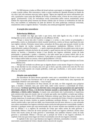 Os 300 lutaram e todos os filhos de Israel saíram a perseguir os inimigos. Os 300 lutaram
e toda a nação colheu. Nós vencemos e todo o corpo reanima-se. Quando ficamos no fundo do
rio, não é por nós mesmos mas por toda a igreja: "Agora me regozijo nos meus sofrimentos por
vós; e preencho o que resta das aflições de Cristo, na minha carne, a favor do seu corpo, que é a
igreja" (Colossenses 1:24). Os vencedores serão censurados pelos outros exatamente como
Gideão foi reprovado pelos homens de Efraim. Gideão não só venceu os midianitas do lado de
fora, mas também os midianitas do lado de dentro! Só estes poderiam continuar vencendo,
exatamente como o registro declara: "Cansados, mas ainda perseguindo" (Juizes 8:4).

       A oração dos vencedores

       Referências Bíblicas:
        Em verdade vos digo que tudo o que terra, terá sido ligado no céu, e tudo o que
desligardes na terra, terá sido desligado no céu (Mateus 18:18).
        Porque a nossa luta não é contra o sangue e a carne, e, sim, contra os principados e
potestades, contra os dominadores deste mundo tenebroso, contra as forças espirituais do mal,
nas regiões celestes. Portanto, tomai toda a armadura de Deus, para que possais resistir no dia
mau, e, depois de terdes vencido tudo, permanecer inabaláveis (Efésios 6:12,13 —
especialmente a palavra Portanto). . . . e qual a suprema grandeza do seu poder para com os que
cremos, segundo a eficácia da força do seu poder; o qual exerceu ele em Cristo, ressuscitando-o
dentre os mortos, e fazendo-o sentar à sua direita nos lugares celestiais, acima de todo
principado, e potestade, e poder, e domínio, e de todo nome que se possa referir não só no
presente século, mas também no vindouro. E pôs todas as cousas debaixo dos seus pés e, para
ser o cabeça sobre todas as cousas, o deu à igreja (Efésios 1:19-22).
        E juntamente com ele nos ressuscitou e nos fez assentar nos lugares celestiais em Cristo
Jesus (Efésios 2:6).
        Porque em verdade vos afirmo que se alguém disser a este monte: Ergue-te e lança-te no
mar, e não duvidar no seu coração, mas crer que se fará o que diz, assim será com ele. Por isso
vos digo que tudo quanto em oração pedirdes, crede que recebestes, e será assim convosco
(Marcos 11:23,24).

       Oração com autoridade
        Os vencedores de Deus devem aprender como usar a autoridade de Cristo e orar com
autoridade. A oração nas Escrituras não é só um pedido, mas muito mais, uma expressão de
autoridade. Ordenar com autoridade — isso é oração.
        Portanto, os vencedores de Deus devem, de um lado, ser fiéis negando seus próprios
egos, o mundo e Satanás; mas, por outro lado, saber como exercer a autoridade de Cristo.
Deveríamos: 1) deixar que Deus nos derrote com a cruz para que possamos nos apresentar
derrotados diante de Deus, e 2) derrotar Satanás usando a autoridade de Cristo, a fim de
obtermos a vitória sobre Satanás. A oração com autoridade não é peticionária, é imperiosa;
pois existem dois tipos de oração: não só a oração que pede, mas também a oração que ordena:
"Demandai-me" diz Isaías 45:11 (Almeida). Podemos ordenar que Deus faça coisas através da
oração imperiosa. A oração que ordena começa com a ascensão de Cristo. A morte e ressurreição
de Cristo, como já vimos, resolve os quatro problemas cardinais divinos — de modo que sua
morte conclui tudo o que está em Adão, sua ressurreição nos dá novo alicerce e a sua ascensão
nos coloca assentados nos lugares celestiais muito acima de todo governo e autoridade e poder e
domínio e qualquer nome que seja mencionado: não só neste mundo mas também no que está
por vir. Efésios 1 é o registro da ascensão do Cristo que subiu acima de todo governo e
autoridade. Efésios 2 fala-nos de nossa posição com Cristo nos lugares celestiais. Assim como
Cristo está muito acima de todo governo e autoridade, nós também estamos acima de todo
governo e autoridade. Efésios 1 diz-nos que a posição de Cristo é nos lugares celestiais. O
capítulo 2 diz-nos que nosso lugar em Cristo é assentados com ele nos lugares celestiais.
        O capítulo 6 diz--nos o que fazemos nos lugares celestiais, assentados e orando — isto é,
exercendo a autoridade de Cristo e dando ordens através de orações.
 