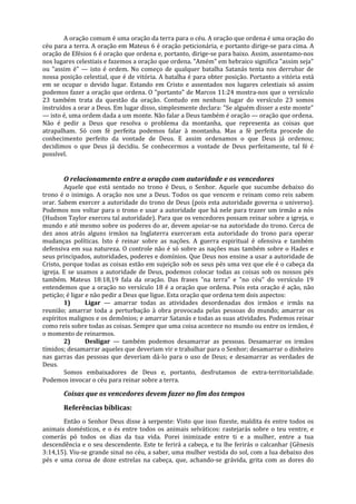 A oração comum é uma oração da terra para o céu. A oração que ordena é uma oração do
céu para a terra. A oração em Mateus 6 é oração peticionária, e portanto dirige-se para cima. A
oração de Efésios 6 é oração que ordena e, portanto, dirige-se para baixo. Assim, assentamo-nos
nos lugares celestiais e fazemos a oração que ordena. "Amém" em hebraico significa "assim seja"
ou "assim é" — isto é ordem. No começo de qualquer batalha Satanás tenta nos derrubar de
nossa posição celestial, que é de vitória. A batalha é para obter posição. Portanto a vitória está
em se ocupar o devido lugar. Estando em Cristo e assentados nos lugares celestiais só assim
podemos fazer a oração que ordena. O "portanto" de Marcos 11:24 mostra-nos que o versículo
23 também trata da questão da oração. Contudo em nenhum lugar do versículo 23 somos
instruídos a orar a Deus. Em lugar disso, simplesmente declara: "Se alguém disser a este monte"
— isto é, uma ordem dada a um monte. Não falar a Deus também é oração — oração que ordena.
Não é pedir a Deus que resolva o problema da montanha, que representa as coisas que
atrapalham. Só com fé perfeita podemos falar à montanha. Mas a fé perfeita procede do
conhecimento perfeito da vontade de Deus. E assim ordenamos o que Deus já ordenou;
decidimos o que Deus já decidiu. Se conhecermos a vontade de Deus perfeitamente, tal fé é
possível.


       O relacionamento entre a oração com autoridade e os vencedores
        Aquele que está sentado no trono é Deus, o Senhor. Aquele que sucumbe debaixo do
trono é o inimigo. A oração nos une a Deus. Todos os que vencem e reinam como reis sabem
orar. Sabem exercer a autoridade do trono de Deus (pois esta autoridade governa o universo).
Podemos nos voltar para o trono e usar a autoridade que há nele para trazer um irmão a nós
(Hudson Taylor exerceu tal autoridade). Para que os vencedores possam reinar sobre a igreja, o
mundo e até mesmo sobre os poderes do ar, devem apoiar-se na autoridade do trono. Cerca de
dez anos atrás alguns irmãos na Inglaterra exerceram esta autoridade do trono para operar
mudanças políticas. Isto é reinar sobre as nações. A guerra espiritual é ofensiva e também
defensiva em sua natureza. O controle não é só sobre as nações mas também sobre o Hades e
seus principados, autoridades, poderes e domínios. Que Deus nos ensine a usar a autoridade de
Cristo, porque todas as coisas estão em sujeição sob os seus pés uma vez que ele é o cabeça da
igreja. E se usamos a autoridade de Deus, podemos colocar todas as coisas sob os nossos pés
também. Mateus 18:18,19 fala da oração. Das frases "na terra" e "no céu" do versículo 19
entendemos que a oração no versículo 18 é a oração que ordena. Pois esta oração é ação, não
petição; é ligar e não pedir a Deus que ligue. Esta oração que ordena tem dois aspectos:
        1)       Ligar — amarrar todas as atividades desordenadas dos irmãos e irmãs na
reunião; amarrar toda a perturbação à obra provocada pelas pessoas do mundo; amarrar os
espíritos malignos e os demônios; e amarrar Satanás e todas as suas atividades. Podemos reinar
como reis sobre todas as coisas. Sempre que uma coisa acontece no mundo ou entre os irmãos, é
o momento de reinarmos.
        2)       Desligar — também podemos desamarrar as pessoas. Desamarrar os irmãos
tímidos; desamarrar aqueles que deveriam vir e trabalhar para o Senhor; desamarrar o dinheiro
nas garras das pessoas que deveriam dá-lo para o uso de Deus; e desamarrar as verdades de
Deus.
        Somos embaixadores de Deus e, portanto, desfrutamos de extra-territorialidade.
Podemos invocar o céu para reinar sobre a terra.

       Coisas que os vencedores devem fazer no fim dos tempos
       Referências bíblicas:
       Então o Senhor Deus disse à serpente: Visto que isso fizeste, maldita és entre todos os
animais domésticos, e o és entre todos os animais selváticos: rastejarás sobre o teu ventre, e
comerás pó todos os dias da tua vida. Porei inimizade entre ti e a mulher, entre a tua
descendência e o seu descendente. Este te ferirá a cabeça, e tu lhe ferirás o calcanhar (Gênesis
3:14,15). Viu-se grande sinal no céu, a saber, uma mulher vestida do sol, com a lua debaixo dos
pés e uma coroa de doze estrelas na cabeça, que, achando-se grávida, grita com as dores do
 