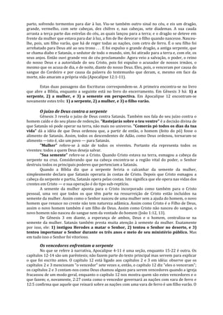 parto, sofrendo tormentos para dar à luz. Viu-se também outro sinal no céu, e eis um dragão,
grande, vermelho, com sete cabeças, dez chifres e, nas cabeças, sete diademas. A sua cauda
arrasta a terça parte das estrelas do céu, as quais lançou para a terra; e o dragão se deteve em
frente da mulher que estava para dar à luz, a fim de lhe devorar o filho quando nascesse. Nasceu-
lhe, pois, um filho varão, que há de reger todas as nações, com cetro de ferro. É o seu filho foi
arrebatado para Deus até ao seu trono . . . E foi expulso o grande dragão, a antiga serpente, que
se chama diabo e Satanás, o sedutor de todo o mundo, sim, foi atirado para a terra e, com ele, os
seus anjos. Então ouvi grande voz do céu proclamando: Agora veio a salvação, o poder, o reino
do nosso Deus e a autoridade do seu Cristo, pois foi expulso o acusador de nossos irmãos, o
mesmo que os acusa de dia, e de noite, diante do nosso Deus. Eles, pois, o venceram por causa do
sangue do Cordeiro e por causa da palavra do testemunho que deram, e, mesmo em face da
morte, não amaram a própria vida (Apocalipse 12:1-11).

       Estas duas passagens das Escrituras correspondem-se. A primeira encontra-se no livro
que abre a Bíblia, enquanto a seguinte está no livro do encerramento. Em Gênesis 3 há: 1) a
serpente, 2) a mulher, e 3) a semente em perspectiva. Em Apocalipse 12 encontram-se
novamente estes três: 1) a serpente, 2) a mulher, e 3) o filho varão.

       O juízo de Deus contra a serpente
       Gênesis 3 revela o juízo de Deus contra Satanás. Também nos fala do seu juízo contra o
homem caído e do seu plano de redenção. "Rastejarás sobre o teu ventre" é a decisão divina de
que Satanás só pode operar na terra, não mais no universo. "Comerás pó todos os dias da tua
vida" dá a idéia de que Deus ordenou que, a partir de então, o homem (feito do pó) fosse o
alimento de Satanás. Assim, todos os descendentes de Adão, como Deus ordenou, tornaram-se
alimento —isto é, são um povo — para Satanás.
       "Mulher" refere-se à mãe de todos os viventes. Portanto ela representa todos os
viventes: todos a quem Deus deseja salvar.
       "Sua semente" refere-se a Cristo. Quando Cristo estava na terra, esmagou a cabeça da
serpente na cruz. Considerando que na cabeça encontra-se a região vital do poder, o Senhor
destruiu todos os principais poderes que pertenciam a Satanás.
       Quando a Bíblia diz que a serpente feriria o calcanhar da semente da mulher,
simplesmente declara que Satanás operaria às costas de Cristo. Depois que Cristo esmagou a
cabeça da serpente e partiu, Satanás opera pelas costas. Isto significa que ele opera nas vidas dos
crentes em Cristo — e sua operação é do tipo sub-reptício.
       A semente da mulher aponta para o Cristo incorporado como também para o Cristo
pessoal, uma vez que todos os que têm parte na ressurreição de Cristo estão incluídos na
semente da mulher. Assim como o Senhor nasceu de uma mulher sem a ajuda do homem, o novo
homem que renasce no crente não tem natureza adâmica. Assim como Cristo é o Filho de Deus,
assim o novo homem também é um filho de Deus. Assim como Cristo não nasceu do sangue, o
novo homem não nasceu do sangue nem da vontade do homem (João 1:12, 13).
       De Gênesis 3 em diante, a esperança de ambos, Deus e o homem, centraliza-se na
semente da mulher. Satanás também presta muita atenção à semente da mulher. Exatamente
por isso, ele: 1) instigou Herodes a matar o Senhor, 2) tentou o Senhor no deserto, e 3)
tentou importunar o Senhor durante os três anos e meio de seu ministério público. Mas
em tudo isso o Senhor foi vitorioso.

       Os vencedores enfrentam a serpente
        No que se refere à narrativa, Apocalipse 4-11 é uma seção, enquanto 15-22 é outra. Os
capítulos 12-14 são um parêntesis; não fazem parte do texto principal mas servem para explicar
o que foi escrito antes. O capítulo 12 está ligado aos capítulos 2 e 3 em idéia: observe que os
capítulos 2 e 3 mencionam "o vencedor" sete vezes e, então, o capítulo 12 diz "eles o venceram";
os capítulos 2 e 3 contam-nos como Deus chamou alguns para serem vencedores quando a igreja
fracassou de um modo geral, enquanto o capítulo 12 nos mostra quem são estes vencedores e o
que fazem; e, novamente, 2:27 conta como o vencedor governará as nações com vara de ferro e
12:5 confirma que aquele que reinará sobre as nações com uma vara de ferro é um filho varão. O
 