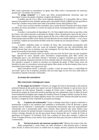 filho varão representa os vencedores na igreja. Este filho varão é incorporado em natureza,
porque ele é "os irmãos" de 12:10,11.
        "A antiga serpente" é o nome que Deus propositadamente menciona aqui em
Apocalipse 12 para nos ajudar a lembrar o registro de Gênesis 3.
        A mulher que dá à luz o filho varão segundo Apocalipse 12 é Jerusalém. Não se refere
apenas à Jerusalém terrena, também aponta para a Jerusalém celeste. A Bíblia nos diz que Deus é
nosso Pai, o Senhor nosso irmão mais velho e Jerusalém é nossa mãe (Gálatas 4:26).
        O sol, a lua e as doze estrelas coincidem com o sonho de José. Portanto deve fazer alusão
aos filhos de Israel. Jerusalém é o centro da nação de Israel. Conseqüentemente a mulher deve
ser Jerusalém.
        A mulher é a Jerusalém de Apocalipse 21 e 22. Esta cidade inclui todos os que têm a vida
de Cristo e são salvos durante os períodos do Antigo e Novo Testamentos. Antes de dar à luz o
filho varão a mulher representa a igreja; depois de dar à luz o filho varão representa os filhos de
Israel porque antes do filho varão nascer ela está descrita em seu estado celestial — o sol, a lua e
as estrelas, e depois do nascimento do filho varão ela é citada em sua situação terrena — fugindo
no deserto.
        A mulher simboliza todos os remidos de Deus. São severamente perseguidos pelo
inimigo. Como a mulher sofre por causa da serpente! Aqueles que são representados pela
mulher devem lutar por si mesmos, mas não conseguem. Por isso Deus chama dentre eles um
grupo de vencedores que lutem em lugar deles.
        Os vencedores reinarão sobre as nações com um cetro de ferro uma vez que ocuparão
lugar especial no reino. Quando estes vencedores (representados pelo filho varão) são
arrebatados para o céu, derrubam Satanás e retomam os lugares celestiais que estavam em
poder da serpente. Enquanto estavam na terra, Satanás tinha de retroceder; e quando sobem ao
céu, Satanás é expulso. A vitória se encontra na retomada do poder. O filho varão vence em
benefício da mãe: os vencedores vencem pela igreja. Mais ainda, no fim dos tempos, Deus usa os
vencedores para acabar com a guerra no céu.
        Estes vencedores trarão "a salvação, o poder, o reino do nosso Deus e a autoridade do
seu Cristo" para o céu. A serpente, portanto, não tem mais lugar no céu. Por isso, onde estão os
vencedores, Satanás é forçado a retroceder.

       As armas dos vencedores

       Eles venceram o inimigo por causa:
       1) "do sangue do Cordeiro". Primeiro, no sangue de Cristo é derramada a vida natural;
portanto Satanás já não pode mais operar em nós. O alimento de Satanás é o pó da terra: ele só
pode operar na vida natural. Segundo, o sangue de Cristo vence o ataque de Satanás. Sob a
proteção do sangue de Cristo não seremos atacados por ele, exatamente como os filhos de Israel
eram totalmente protegidos pelo sangue do Cordeiro Pascal. O sangue satisfaz a justiça de Deus,
porque o derramamento de sangue significa morte. Por causa disto, Satanás não pode nos atacar.
Terceiro, o sangue de Cristo responde às acusações do inimigo.

        2)     "A palavra do testemunho." O que o inimigo tenta fazer à igreja é subverter o
testemunho. A igreja é um candeeiro que simboliza o testemunho. A fim de derrotar a igreja
Satanás tem de subverter o testemunho. O testemunho mencionado aqui está especialmente
relacionado com o testemunho dado contra Satanás. Duas palavras que nosso Senhor usou
quando ele mesmo foi tentado formam o testemunho a ser usado contra ele. Temos de testificar
contra o inimigo. Quando ele nos diz que somos fracos, dizemos-lhe que "o poder de Cristo se
aperfeiçoa na fraqueza" (2 Coríntios 12:9). Use a palavra de Deus para cumprir a vitória de
Cristo. O sangue dá força a essa vitória. Usar a palavra de Deus para executar a vitória de Cristo é
o testemunho..

       3)      "Em face da morte, não amaram a própria vida." Ofereça seu corpo e vida, não
       tenha autopiedade e, como Paulo, em nada considere a vida preciosa para si mesmo
(Atos 20:24). A vitória será nossa se confiar-mos no sangue, dermos a palavra do testemunho
 