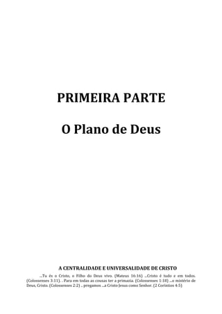 PRIMEIRA PARTE

                    O Plano de Deus




                  A CENTRALIDADE E UNIVERSALIDADE DE CRISTO
       ...Tu és o Cristo, o Filho do Deus vivo. (Mateus 16:16) ...Cristo é tudo e em todos.
(Colossenses 3:11). . Para em todas as cousas ter a primazia. (Colossenses 1:18) ...o mistério de
Deus, Cristo. (Colossenses 2:2) .. pregamos ...a Cristo Jesus como Senhor. (2 Coríntios 4:5)
 