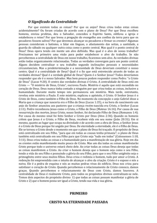 O Significado da Centralidade
        Por que existem todas as coisas? Por que os anjos? Deus criou todas estas coisas
acidentalmente? Ou foram criadas de acordo com o plano de Deus? Por que Deus escolheu
homens, enviou profetas, deu o Salvador, concedeu o Espírito Santo, edificou a igreja e
estabeleceu o reino? Por que levou a pregação do evangelho aos confins da terra para que os
pecadores fossem salvos? Por que devemos alcançar os pecadores e firmar os crentes? Algumas
pessoas consideram o batismo, o falar em línguas, o afastamento das seitas, a santidade, a
guarda do sábado ou qualquer outra coisa como o ponto central. Mas qual é o ponto central de
Deus? Deus opera tendo em mente um alvo definido. Mas qual é o alvo de nosso trabalho?
Precisamos ter primeiro uma visão para poder estabelecer o alvo do trabalho. Se não
percebermos a centralidade de Deus em nosso trabalho, ficaremos sem alvo. As verdades divinas
estão todas organicamente relacionadas. Todas as verdades convergem para um ponto central.
Alguns decidem centralizar o seu trabalho segundo inclinações pessoais e necessidades
circunstanciais. Mas a predeterminação e a necessidade de Deus deveriam constituir o nosso
centro. Qual é a centralidade de Deus? Qual é o fio que está entretecido através de todas as
verdades divinas? Qual é a verdade global de Deus? Quem é o Senhor Jesus? Todos deveríamos
responder que ele é o nosso Salvador. Mas bem poucos podem responder como Pedro: "o Cristo
de Deus" (Lucas 9:20). O centro das verdades divinas é Cristo. A centralidade de Deus está em
Cristo — "O mistério de Deus, Cristo", escreveu Paulo. Mistério é aquilo que está escondido no
coração de Deus. Deus nunca tinha contado a ninguém por que criou todas as coisas, inclusive a
humanidade. Durante muito tempo isto permaneceu um mistério. Mais tarde, entretanto,
revelou este mistério a Paulo. E este mistério, explicou o apóstolo, é Cristo. O Senhor Jesus é o
Cristo de Deus, como também o Filho de Deus. No momento da concepção o anjo Gabriel disse a
Maria que a criança que nasceria era o Filho de Deus (Lucas 1:35), e na hora do nascimento um
anjo do Senhor anunciou aos pastores que a criança recém-nascida era Cristo, o Senhor (Lucas
2:11). Pedro reconheceu Jesus como o Cristo, o Filho de Deus (Mateus 16:16). Por causa de sua
ressurreição dos mortos, Jesus Cristo, nosso Senhor, foi declarado Filho de Deus (Romanos 1:4).
Por causa do mesmo sinal foi feito Senhor e Cristo por Deus (Atos 2:36). Quando os homens
crêem que Jesus é o Cristo, o Filho de Deus, recebem vida em seu nome (João 20:31). Em si
mesmo, quanto ao lugar que ocupa na divindade e de acordo com a obra de Deus, o Senhor Jesus
é o Cristo de Deus porque foi ungido por Deus. De eternidade a eternidade, ele é o Filho de Deus.
Ele se tornou o Cristo desde o momento em que o plano de Deus foi traçado. O propósito de Deus
está centralizado em seu Filho, "para que em todas as cousas tenha primazia"; o plano de Deus
também está centralizado em seu Filho para que Cristo seja "tudo em todos" (Colossenses 1:18,
3:11). Deus criou todas as coisas e a humanidade para a manifestação de sua glória. Hoje em dia
os crentes estão manifestando muito pouco de Cristo. Mas um dia todas as coisas manifestarão
Cristo porque todo o universo estará cheio dele. Ao criar todas as coisas Deus deseja que todas
as coisas manifestem a Cristo. Ao criar o homem deseja que o homem seja como o seu Filho,
tendo a vida do seu Filho e possuindo a glória do seu Filho, para que o seu Filho unigênito seja o
primogênito entre seus muitos filhos. Deus criou e redimiu o homem, tudo por amor a Cristo. A
redenção foi empreendida com o intuito de alcançar o alvo da criação. Cristo é o esposo e nós a
noiva. Ele é a pedra de esquina e nós as muitas pedras vivas do edifício. Deus nos criou para
satisfazer o coração de Cristo. Quando percebemos o relacionamento de Cristo conosco, damos
graças. Quando percebemos o relacionamento de Deus com Cristo, damos louvores. A
centralidade de Deus é realmente Cristo, pois todos os propósitos divinos centralizam-se nele.
Temos dois aspectos do propósito divino: 1) que todas as coisas possam manifestar a glória de
Cristo e 2) que o homem possa ser igual a Cristo, tendo sua vida e sua glória.



                                         PRIMEIRO

                         CRISTO NA ETERNIDADE PASSADA
 
