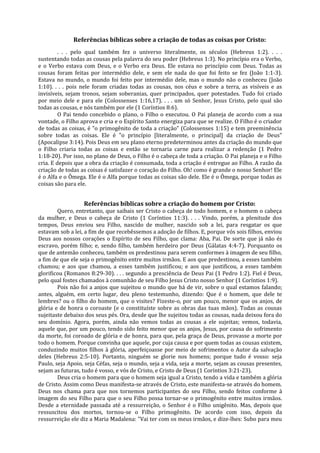 Referências bíblicas sobre a criação de todas as coisas por Cristo:
         . . . pelo qual também fez o universo literalmente, os séculos (Hebreus 1:2). . . .
sustentando todas as cousas pela palavra do seu poder (Hebreus 1:3). No princípio era o Verbo,
e o Verbo estava com Deus, e o Verbo era Deus. Ele estava no princípio com Deus. Todas as
cousas foram feitas por intermédio dele, e sem ele nada do que foi feito se fez (João 1:1-3).
Estava no mundo, o mundo foi feito por intermédio dele, mas o mundo não o conheceu (João
1:10). . . . pois nele foram criadas todas as cousas, nos céus e sobre a terra, as visíveis e as
invisíveis, sejam tronos, sejam soberanias, quer principados, quer potestades. Tudo foi criado
por meio dele e para ele (Colossenses 1:16,17). . . . um só Senhor, Jesus Cristo, pelo qual são
todas as cousas, e nós também por ele (1 Coríntios 8:6).
         O Pai tendo concebido o plano, o Filho o executou. O Pai planeja de acordo com a sua
vontade, o Filho aprova e cria e o Espírito Santo energiza para que se realize. O Filho é o criador
de todas as coisas, é "o primogênito de toda a criação" (Colossenses 1:15) e tem preeminência
sobre todas as coisas. Ele é "o princípio [literalmente, o principal] da criação de Deus"
(Apocalipse 3:14). Pois Deus em seu plano eterno predeterminou antes da criação do mundo que
o Filho criaria todas as coisas e então se tornaria carne para realizar a redenção (1 Pedro
1:18-20). Por isso, no plano de Deus, o Filho é o cabeça de toda a criação. O Pai planeja e o Filho
cria. E depois que a obra da criação é consumada, toda a criação é entregue ao Filho. A razão da
criação de todas as coisas é satisfazer o coração do Filho. Oh! como é grande o nosso Senhor! Ele
é o Alfa e o Ômega. Ele é o Alfa porque todas as coisas são dele. Ele é o Ômega, porque todas as
coisas são para ele.


                  Referências bíblicas sobre a criação do homem por Cristo:
        Quero, entretanto, que saibais ser Cristo o cabeça de todo homem, e o homem o cabeça
da mulher, e Deus o cabeça de Cristo (1 Coríntios 11:3). . . . Vindo, porém, a plenitude dos
tempos, Deus enviou seu Filho, nascido de mulher, nascido sob a lei, para resgatar os que
estavam sob a lei, a fim de que recebêssemos a adoção de filhos. E, porque vós sois filhos, enviou
Deus aos nossos corações o Espírito de seu Filho, que clama: Aba, Pai. De sorte que já não és
escravo, porém filho; e, sendo filho, também herdeiro por Deus (Gálatas 4:4-7). Porquanto os
que de antemão conheceu, também os predestinou para serem conformes à imagem de seu filho,
a fim de que ele seja o primogênito entre muitos irmãos. E aos que predestinou, a esses também
chamou; e aos que chamou, a esses também justificou; e aos que justificou, a esses também
glorificou (Romanos 8:29-30). . . . segundo a presciência de Deus Pai (1 Pedro 1:2). Fiel é Deus,
pelo qual fostes chamados à comunhão de seu Filho Jesus Cristo nosso Senhor (1 Coríntios 1:9).
        Pois não foi a anjos que sujeitou o mundo que há de vir, sobre o qual estamos falando;
antes, alguém, em certo lugar, deu pleno testemunho, dizendo: Que é o homem, que dele te
lembres? ou o filho do homem, que o visites? Fizeste-o, por um pouco, menor que os anjos, de
glória e de honra o coroaste (e o constituíste sobre as obras das tuas mãos). Todas as cousas
sujeitaste debaixo dos seus pés. Ora, desde que lhe sujeitou todas as cousas, nada deixou fora do
seu domínio. Agora, porém, ainda não vemos todas as cousas a ele sujeitas; vemos, todavia,
aquele que, por um pouco, tendo sido feito menor que os anjos, Jesus, por causa do sofrimento
da morte, foi coroado de glória e de honra, para que, pela graça de Deus, provasse a morte por
todo o homem. Porque convinha que aquele, por cuja causa e por quem todas as cousas existem,
conduzindo muitos filhos à glória, aperfeiçoasse por meio de sofrimentos o Autor da salvação
deles (Hebreus 2:5-10). Portanto, ninguém se glorie nos homens; porque tudo é vosso: seja
Paulo, seja Apoio, seja Céfas, seja o mundo, seja a vida, seja a morte, sejam as cousas presentes,
sejam as futuras, tudo é vosso, e vós de Cristo, e Cristo de Deus (1 Coríntios 3:21-23).
        Deus cria o homem para que o homem seja igual a Cristo, tendo a vida e também a glória
de Cristo. Assim como Deus manifesta-se através de Cristo, este manifesta-se através do homem.
Deus nos chama para que nos tornemos participantes do seu Filho, sendo feitos conforme à
imagem do seu Filho para que o seu Filho possa tornar-se o primogênito entre muitos irmãos.
Desde a eternidade passada até a ressurreição, o Senhor é o Filho unigênito. Mas, depois que
ressuscitou dos mortos, tornou-se o Filho primogênito. De acordo com isso, depois da
ressurreição ele diz a Maria Madalena: "Vai ter com os meus irmãos, e dize-lhes: Subo para meu
 