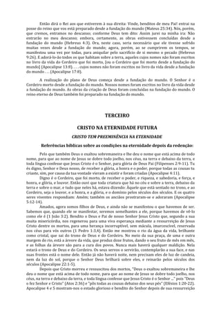 Então dirá o Rei aos que estiverem à sua direita: Vinde, benditos de meu Pai! entrai na
posse do reino que vos está preparado desde a fundação do mundo (Mateus 25:34). Nós, porém,
que cremos, entramos no descanso; conforme Deus tem dito: Assim jurei na minha ira: Não
entrarão no meu descanso; embora, certamente, as obras estivessem concluídas desde a
fundação do mundo (Hebreus 4:3). Ora, neste caso, seria necessário que ele tivesse sofrido
muitas vezes desde a fundação do mundo; agora, porém, ao se cumprirem os tempos, se
manifestou uma vez por todas, para aniquilar pelo sacrifício de si mesmo o pecado (Hebreus
9:26). E adorá-lo-ão todos os que habitam sobre a terra, aqueles cujos nomes não foram escritos
no livro da vida do Cordeiro que foi morto, [ou o Cordeiro que foi morto desde a fundação do
mundo] (Apocalipse 13:8). . . . cujos nomes não foram escritos no livro da vida desde a fundação
do mundo . . . (Apocalipse 17:8).

        A realização do plano de Deus começa desde a fundação do mundo. O Senhor é o
Cordeiro morto desde a fundação do mundo. Nossos nomes foram escritos no livro da vida desde
a fundação do mundo. As obras da criação de Deus foram concluídas na fundação do mundo. O
reino eterno de Deus também foi preparado na fundação do mundo.




                                               TERCEIRO

                              CRISTO NA ETERNIDADE FUTURA
                           CRISTO TEM PREEMINÊNCIA NA ETERNIDADE
        Referências bíblicas sobre as condições na eternidade depois da redenção:
         Pelo que também Deus o exaltou sobremaneira e lhe deu o nome que está acima de todo
nome, para que ao nome de Jesus se dobre todo joelho, nos céus, na terra e debaixo da terra, e
toda língua confesse que Jesus Cristo é o Senhor, para glória de Deus Pai (Filipenses 2:9-11). Tu
és digno, Senhor e Deus nosso, de receber a glória, a honra e o poder, porque todas as cousas tu
criaste, sim, por causa da tua vontade vieram a existir e foram criadas (Apocalipse 4:11).
         Digno é o Cordeiro, que foi morto, de receber o poder, e riqueza, e sabedoria, e força, e
honra, e glória, e louvor. Então ouvi que toda criatura que há no céu e sobre a terra, debaixo da
terra e sobre o mar, e tudo que neles há, estava dizendo: Àquele que está sentado no trono, e ao
Cordeiro, seja o louvor, e a honra, e a glória, e o domínio pelos séculos dos séculos. E os quatro
seres viventes respondiam: Amém; também os anciãos prostraram-se e adoraram (Apocalipse
5:12-14).
         Amados, agora somos filhos de Deus, e ainda não se manifestou o que havemos de ser.
Sabemos que, quando ele se manifestar, seremos semelhantes a ele, porque havemos de vê-lo
como ele é (1 João 3:2). Bendito o Deus e Pai de nosso Senhor Jesus Cristo que, segundo a sua
muita misericórdia, nos regenerou para uma viva esperança mediante a ressurreição de Jesus
Cristo dentre os mortos, para uma herança incorruptível, sem mácula, imarcescível, reservada
nos céus para vós outros (1 Pedro 1:3,4). Então me mostrou o rio da água da vida, brilhante
como cristal, que sai do trono de Deus e do Cordeiro. No meio da sua praça, de uma e outra
margem do rio, está a árvore da vida, que produz doze frutos, dando o seu fruto de mês em mês,
e as folhas da árvore são para a cura dos povos. Nunca mais haverá qualquer maldição. Nela
estará o trono de Deus e do Cordeiro. Os seus servos o servirão, contemplarão a sua face, e nas
suas frontes está o nome dele. Então já não haverá noite, nem precisam eles de luz de candeia,
nem da luz do sol, porque o Senhor Deus brilhará sobre eles, e reinarão pelos séculos dos
séculos (Apocalipse 22:1-5).
         Depois que Cristo morreu e ressuscitou dos mortos, "Deus o exaltou sobremaneira e lhe
deu o nome que está acima de todo nome, para que ao nome de Jesus se dobre todo joelho, nos
céus, na terra e debaixo da terra, e toda língua confesse que Jesus Cristo é o Senhor ..." pois "Deus
o fez Senhor e Cristo" (Atos 2:36) e "pôs todas as cousas debaixo dos seus pés" (Efésios 1:20-22).
Apocalipse 4 e 5 mostram-nos o estado glorioso e bendito do Senhor depois de sua ressurreição
 
