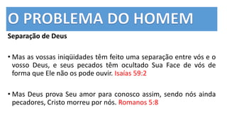 Separação de Deus
• Mas as vossas iniqüidades têm feito uma separação entre vós e o
vosso Deus, e seus pecados têm ocultado Sua Face de vós de
forma que Ele não os pode ouvir. Isaías 59:2
• Mas Deus prova Seu amor para conosco assim, sendo nós ainda
pecadores, Cristo morreu por nós. Romanos 5:8
 