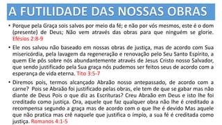 • Porque pela Graça sois salvos por meio da fé; e não por vós mesmos, este é o dom
(presente) de Deus; Não vem através das obras para que ninguém se glorie.
Efésios 2:8-9
• Ele nos salvou não baseado em nossas obras de justiça, mas de acordo com Sua
misericórdia, pela lavagem da regeneração e renovação pelo Seu Santo Espírito, a
quem Ele pôs sobre nós abundantemente através de Jesus Cristo nosso Salvador,
que sendo justificado pela Sua graça nós pudemos ser feitos seus de acordo com a
esperança de vida eterna. Tito 3:5-7
• Diremos pois, termos alcançado Abraão nosso antepassado, de acordo com a
carne? Pois se Abraão foi justificado pelas obras, ele tem de que se gabar mas não
diante de Deus Pois o que diz as Escrituras? Creu Abraão em Deus e isto lhe foi
creditado como justiça. Ora, aquele que faz qualquer obra não lhe é creditado a
recompensa segundo a graça mas de acordo com o que lhe é devido Mas aquele
que não pratica mas crê naquele que justifica o ímpio, a sua fé é creditada como
justiça. Romanos 4:1-5
 