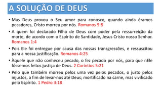 • Mas Deus provou o Seu amor para conosco, quando ainda éramos
pecadores, Cristo morreu por nós. Romanos 5:8
• A quem foi declarado Filho de Deus com poder pela ressurreição da
morte, de acordo com o Espírito de Santidade, Jesus Cristo nosso Senhor.
Romanos 1:4
• Pois Ele foi entregue por causa das nossas transgressões, e ressuscitou
para a nossa justificação. Romanos 4:25
• Àquele que não conheceu pecado, o fez pecado por nós, para que nEle
fôssemos feitos justiça de Deus. 2 Coríntios 5:21
• Pelo que também morreu pelos uma vez pelos pecados, o justo pelos
injustos, a fim de levar-nos até Deus; mortificado na carne, mas vivificado
pelo Espírito. 1 Pedro 3:18
 