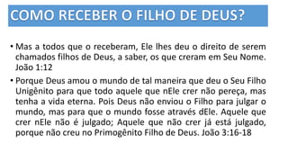 • Mas a todos que o receberam, Ele lhes deu o direito de serem
chamados filhos de Deus, a saber, os que creram em Seu Nome.
João 1:12
• Porque Deus amou o mundo de tal maneira que deu o Seu Filho
Unigênito para que todo aquele que nEle crer não pereça, mas
tenha a vida eterna. Pois Deus não enviou o Filho para julgar o
mundo, mas para que o mundo fosse através dEle. Aquele que
crer nEle não é julgado; Aquele que não crer já está julgado,
porque não creu no Primogênito Filho de Deus. João 3:16-18
 