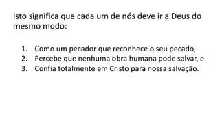 Isto significa que cada um de nós deve ir a Deus do
mesmo modo:
1. Como um pecador que reconhece o seu pecado,
2. Percebe que nenhuma obra humana pode salvar, e
3. Confia totalmente em Cristo para nossa salvação.
 