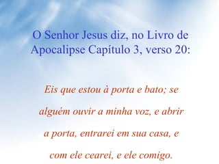 O Senhor Jesus diz, no Livro de Apocalipse Capítulo 3, verso 20: Eis que estou à porta e bato; se alguém ouvir a minha voz, e abrir a porta, entrarei em sua casa, e com ele cearei, e ele comigo. 