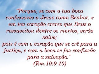 “ Porque, se com a tua boca confessares a Jesus como Senhor, e em teu coração creres que Deus o ressuscitou dentre os mortos, serás salvo; pois é com o coração que se crê para a justiça, e com a boca se faz confissão para a salvação.”  (Rm.10:9-10) 