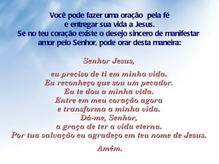 Você pode fazer uma oração  pela fé e entregar sua vida a Jesus.  Se no teu coração existe o desejo sincero de manifestar  amor pelo Senhor, pode orar desta maneira: Senhor Jesus,  eu preciso de ti em minha vida.  Eu reconheço que sou um pecador.  Eu te dou a minha vida.  Entre em meu coração agora  e transforma a minha vida.  Dá-me, Senhor,  a graça de ter a vida eterna.  Por tua salvação eu agradeço em teu nome de Jesus.  Amém. 