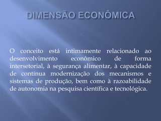 O conceito está intimamente relacionado ao
desenvolvimento econômico de forma
intersetorial, à segurança alimentar, à capacidade
de contínua modernização dos mecanismos e
sistemas de produção, bem como à razoabilidade
de autonomia na pesquisa científica e tecnológica.
 