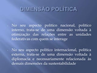 - No seu aspecto político nacional, político
interno, trata-se de uma dimensão voltada à
otimização das relações entre as unidades
federativas com quem se interage
- No seu aspecto político internacional, política
externa, trata-se de uma dimensão voltada à
diplomacia e necessariamente relacionada às
demais dimensões da sustentabilidade
 