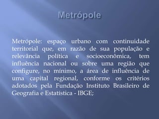 Metrópole: espaço urbano com continuidade
territorial que, em razão de sua população e
relevância política e socioeconômica, tem
influência nacional ou sobre uma região que
configure, no mínimo, a área de influência de
uma capital regional, conforme os critérios
adotados pela Fundação Instituto Brasileiro de
Geografia e Estatística - IBGE;
 