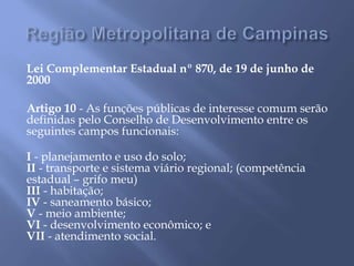 Lei Complementar Estadual nº 870, de 19 de junho de
2000
Artigo 10 - As funções públicas de interesse comum serão
definidas pelo Conselho de Desenvolvimento entre os
seguintes campos funcionais:
I - planejamento e uso do solo;
II - transporte e sistema viário regional; (competência
estadual – grifo meu)
III - habitação;
IV - saneamento básico;
V - meio ambiente;
VI - desenvolvimento econômico; e
VII - atendimento social.
 