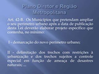 Art. 42-B. Os Municípios que pretendam ampliar
o seu perímetro urbano após a data de publicação
desta Lei deverão elaborar projeto específico que
contenha, no mínimo:
I - demarcação do novo perímetro urbano;
II - delimitação dos trechos com restrições à
urbanização e dos trechos sujeitos a controle
especial em função de ameaça de desastres
naturais; ...
 