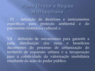 ...VI - definição de diretrizes e instrumentos
específicos para proteção ambiental e do
patrimônio histórico e cultural; e
VII - definição de mecanismos para garantir a
justa distribuição dos ônus e benefícios
decorrentes do processo de urbanização do
território de expansão urbana e a recuperação
para a coletividade da valorização imobiliária
resultante da ação do poder público.
 