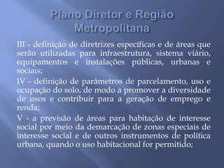 III - definição de diretrizes específicas e de áreas que
serão utilizadas para infraestrutura, sistema viário,
equipamentos e instalações públicas, urbanas e
sociais;
IV - definição de parâmetros de parcelamento, uso e
ocupação do solo, de modo a promover a diversidade
de usos e contribuir para a geração de emprego e
renda;
V - a previsão de áreas para habitação de interesse
social por meio da demarcação de zonas especiais de
interesse social e de outros instrumentos de política
urbana, quando o uso habitacional for permitido;
 