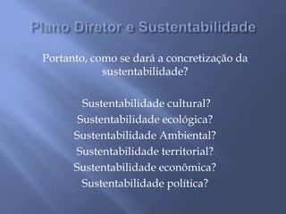 Portanto, como se dará a concretização da
sustentabilidade?
Sustentabilidade cultural?
Sustentabilidade ecológica?
Sustentabilidade Ambiental?
Sustentabilidade territorial?
Sustentabilidade econômica?
Sustentabilidade política?
 