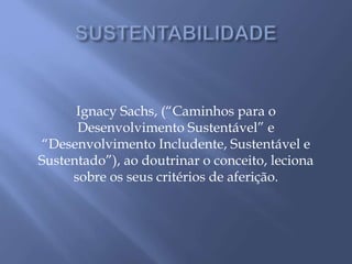 Ignacy Sachs, (“Caminhos para o
Desenvolvimento Sustentável” e
“Desenvolvimento Includente, Sustentável e
Sustentado”), ao doutrinar o conceito, leciona
sobre os seus critérios de aferição.
 