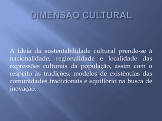 A ideia da sustentabilidade cultural prende-se à
nacionalidade, regionalidade e localidade das
expressões culturais da população, assim com o
respeito às tradições, modelos de existências das
comunidades tradicionais e equilíbrio na busca de
inovação.
 